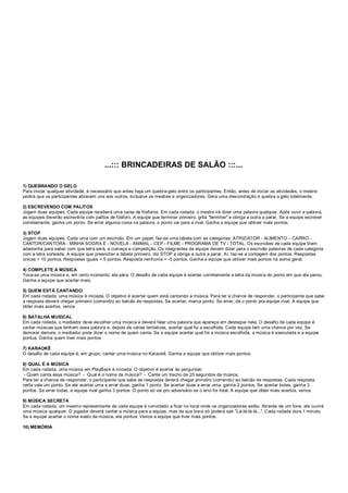 ...::: BRINCADEIRAS DE SALÃO :::...
1) QUEBRANDO O GELO
Para iniciar qualquer atividade, é necessário que antes haja um quebra-gelo entre os participantes. Então, antes de iniciar as atividades, o mestre
pedirá que os participantes abracem uns aos outros, inclusive os mestres e organizadores. Gera uma descontração e quebra o gelo totalmente.
2) ESCREVENDO COM PALITOS
Jogam duas equipes. Cada equipe receberá uma caixa de fósforos. Em cada rodada, o mestre irá dizer uma palavra qualquer. Após ouvir a palavra,
as equipes deverão escrevê-la com palitos de fósforo. A equipe que terminar primeiro, grita "terminei" e obriga a outra a parar. Se a equipe escrever
corretamente, ganha um ponto. Se errar alguma coisa na palavra, o ponto vai para a rival. Ganha a equipe que obtiver mais pontos.
3) STOP
Jogam duas equipes. Cada uma com um escrivão. Em um papel, faz-se uma tabela com as categorias: ATRIZ/ATOR - ALIMENTO – CARRO -
CANTOR/CANTORA - MINHA SOGRA É - NOVELA - ANIMAL - CEP - FILME - PROGRAMA DE TV - TOTAL. Os escrivães de cada equipe tiram
adedonha para saber com que letra será, e começa a competição. Os integrantes da equipe devem dizer para o escrivão palavras de cada categoria
com a letra sorteada. A equipe que preencher a tabela primeiro, diz STOP e obriga a outra a parar. Aí, faz-se a contagem dos pontos. Respostas
únicas = 10 pontos. Respostas iguais = 5 pontos. Resposta nenhuma = -5 pontos. Ganha a equipe que obtiver mais pontos na soma geral.
4) COMPLETE A MÚSICA
Toca-se uma música e, em certo momento, ela pára. O desafio de cada equipe é acertar corretamente a letra da música do ponto em que ela parou.
Ganha a equipe que acertar mais.
5) QUEM ESTÁ CANTANDO
Em cada rodada, uma música é iniciada. O objetivo é acertar quem está cantando a música. Para ter a chance de responder, o participante que sabe
a resposta deverá chegar primeiro (correndo) ao balcão de respostas. Se acertar, marca ponto. Se errar, dá o ponto pra equipe rival. A equipe que
obter mais acertos, vence.
6) BATALHA MUSICAL
Em cada rodada, o mediador deve escolher uma música e deverá falar uma palavra que apareça em destaque nela. O desafio de cada equipe é
cantar músicas que tenham essa palavra e, depois de várias tentativas, acertar qual foi a escolhida. Cada equipe tem uma chance por vez. Se
demorar demais, o mediador pode dizer o nome de quem canta. Se a equipe acertar qual foi a música escolhida, a música é executada e a equipe
pontua. Ganha quem tiver mais pontos.
7) KARAOKÊ
O desafio de cada equipe é, em grupo, cantar uma música no Karaokê. Ganha a equipe que obtiver mais pontos.
8) QUAL É A MÚSICA
Em cada rodada, uma música em PlayBack é iniciada. O objetivo é acertar às perguntas:
- Quem canta essa música? - Qual é o nome da música? - Cante um trecho de 20 segundos da música.
Para ter a chance de responder, o participante que sabe as respostas deverá chegar primeiro (correndo) ao balcão de respostas. Cada resposta
certa vale um ponto. Se ele acertar uma e errar duas, ganha 1 ponto. Se acertar duas e errar uma, ganha 2 pontos. Se acertar todas, ganha 3
pontos. Se errar todas, a equipe rival ganha 3 pontos. O ponto só vai pro adversário se o erro for total. A equipe que obter mais acertos, vence.
9) MÚSICA SECRETA
Em cada rodada, um mesmo representante de cada equipe é convidado a ficar no local onde os organizadores estão. Através de um fone, ele ouvirá
uma música qualquer. O jogador deverá cantar a música para a equipe, mas da sua boca só poderá sair "Lá-lá-lá-lá...". Cada rodada dura 1 minuto.
Se a equipe acertar o nome exato da música, ela pontua. Vence a equipe que tiver mais pontos.
10) MEMÓRIA
 