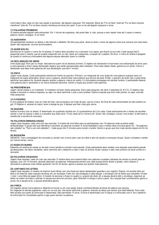 Uma frase é dita, cada um tem que repetir e aumentar, até alguém esquecer. Por exemplo, Maria diz "Fui na feira" José diz "Fui na feira comprar
mandioca" Júlio diz "Fui na feira compra mandioca pra levar pra casa". E por aí vai até alguém esquecer e errar.
11) PALAVRAS PROIBIDAS
O mestre escolhe alguém para entrevistar. Em 1 minuto de respostas, não pode falar: é, não, porque e nem repetir mais de 2 vezes a mesma
palavra. Quem conseguir, é um herói.
12) ADEDANHA
Os participantes mostram os dedos e vão dizendo o alfabeto. Na letra que parar, deve-se dizer o nome de alguma coisa que comece com essa letra.
Quem não responder, sai fora da brincadeira.
13) QUEM SOU EU
Escreve-se no quadro o nome de 10 artistas. O mestre deve escolher um e escrever num papel, que ficará na sua mão. Cada equipe fará 5
perguntas para o mestre, que só poderá responder sim ou não. Após as 5 perguntas, a equipe diz o palpite. Se errar, o nome do artista é apagado
do quadro e continua a brincadeira até alguma equipe descobrir quem é o artista.
14) DECLARAÇÃO DE AMOR
Uma dupla joga. Num par ou ímpar, descobre-se quem irá se declarar primeiro. O objetivo do declarador é improvisar uma declaração de amor para
a outra pessoa e incluir nessa declaração objetos que serão apresentados pelo mediador. Para cada objeto citado, ganha-se um ponto. Vence o
declarador que falou mais palavras em sua declaração, que terá 1 minuto.
15) PISTA
Jogam duas duplas. Cada participante sentará em frente do parceiro. Primeiro, um integrante de uma dupla diz uma palavra qualquer para um
integrante da dupla adversária. Quem ouviu a palavra, deverá dizer outra palavra que servirá de pista. Então, o parceiro de quem deu a pista tenta
adivinhar que palavra foi. Quando alguém acertar a palavra, marca um ponto. E a brincadeira prossegue em sentido horário, o participante falando
uma palavra para o adversário e os outros tentando adivinhar. Ganha a dupla que acertar mais palavras.
16) PREFERÊNCIAS
Jogam várias duplas e um mediador. O mediador irá fazer várias perguntas. Para cada pergunta, ele dará 3 respostas (A, B e C). O objetivo das
duplas é escrever a mesma resposta, ou seja, um deve adivinhar o que o outro prefere. Ganha a equipe que tiver mais pontos, ou seja, coincidir
mais perguntas.
17) FUTSOPRO
É uma espécie de futebol, mas ao invés de bola, usa-se bexiga e ao invés de pés, usa-se a boca. No final de cada extremidade da sala existirá um
gol. O Objetivo é, através do sopro, levar a bexiga ao gol. A equipe que fizer mais gols vence.
18) DEDARIA
Xadrez humano com os dedos. É desenhado um quadrado dividido em 12 quadradinhos de 5 cm cada. Cada participante tem o direito de escolher
aonde o rival irá colocar o dedo e a escolher que dedo será. "O seu dedo tal no número tal". Quem não conseguir cumprir uma ordem, é eliminado e
substituído à escolha do vencedor.
19) PALAVRAS EMBARALHADAS
Jogam duas equipes, cada uma com seu escrivão. O mestre dá uma folha para os participantes com 10 palavras onde as letras estão
embaralhadas. O grupo terá que identificar e escrever as palavras corretas. A única facilidade é que o mestre dará uma dica geral. Ex.: "As palavras
são cidades" ou "Tem a ver com eleições"... Cada grupo tem 5 minutos para cumprir a tarefa. Ganha o grupo que tiver mais acertos depois do fim do
tempo.
20) BOQUEIRA
DESAFIO: Tirar a embalagem de uma bala ou pirulito com a boca (sem usar as mãos e sem ter ajuda) e começara chupar. Quem completar a tarefa
em menos tempo, vence.
21) RABO DO BURRO
Desenhe um animal de costas ou de lado numa cartolina e prenda numa parede. Cada participante deve receber uma etiqueta autocolante grande
(já destacada). De olhos vendados, deve caminhar até o desenho e colar o rabo do animal. Quem colocar o rabo mais próximo do local correto é o
vencedor.
22) PALAVRAS CRUZADAS
Jogam duas equipes, cada um com seu escrivão. O mestre dará uma mesma folha com palavras cruzadas (retiradas de revista ou jornal) para as
equipes, que, em 15 minutos, deverão descobrir as palavras. Interessante permitir que cada equipe tenha direito a ajudas, como acesso a
dicionários e pessoas mais velhas ajudando. No fim do tempo, ganha a equipe que acertar mais palavras.
23) JUNTANDO AS LETRAS
Jogam duas equipes. O mestre irá imprimir duas folhas com uma frase em letras destacadas (grandes e em negrito). Depois, irá recortar letra por
letra e irá reservar cada conjunto de letras em um envelope. Feito isto, ele entregará a cada equipe: o envelope com as letras que compõem a frase
+ cola + uma folha de papel ofício. O mestre irá escrever a frase no quadro e, quando ele dizer JÁ, a equipe deverá abrir o envelope, organizar as
letras na ordem da frase e colá-las. A equipe que terminar primeiro, grita "terminei" e obriga a outra a parar. Se a equipe fizer corretamente, ganha a
prova. Se a equipe errar, a equipe adversária ganha.
24) FORCA
Um jogador pensa numa palavra e desenha na lousa ou em uma papel, traços correspondentes as letras da palavra que pensou.
Em seguida os demais jogadores, cada um na sua vez, irão tentar adivinhar a palavra, dizendo as letras que acham que está faltando. Para cada
letra errada uma parte do enforcado é desenhada. São permitidos 10 erros. A forca é desenhada com 5 traços e o enforcado com 6. Se o desenho
do enforcado for completado ganha o jogo quem pensou na palavra.
 