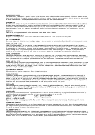 25) FORCA REVELADA
Um jogador pensa numa palavra e desenha na lousa ou em uma papel, traços correspondentes as letras da palavra que pensou. Debaixo de cada
traço, coloca-se números. Em seguida os demais jogadores, cada um na sua vez, irão tentar adivinhar a palavra, dizendo os números, que revelarão
as letras. Quem descobrir a palavra ganha e é o próximo a fazer, mas se errar, está fora daquela rodada.
26) 4 CANTOS
Essa brincadeira tem que ser feita em um local fechado (com quatro cantos). Uma pessoa é escolhida e fica no meio funcionando de "João bobo",
enquanto outras quatro pessoas ficam ocupando os cantos do compartimento (cada pessoa em um canto). Quando a brincadeira é iniciada, as
pessoas que estão nos cantos devem ficar trocando de lugar uma com as outras, sem deixar o "bobo" ocupar seu canto primeiro. O 'bobo' fica
aguardando alguém bobear para pegar seu canto, a pessoa que deu bobeira e perdeu o canto passa a ser o 'bobo' e a brincadeira continua.
27) BINGO
Cada um faz sua cartela e o mediador sorteia os números. Quem vencer, ganha o prêmio.
28) QUEM CONTA MAIS EM 3
A equipe que fazer alguma coisa (contar piada, recitar ditado, cantar uma música...) mais vezes em 3 minutos, ganha.
29) JOGO DA MEMÓRIA
Escreve-se duplamente vários números em pedaços de papel e deve-se descobrir os que coincidem. Quem descobrir mais acertos, vence a prova.
30) PALAVRAS EM CADEIA
Serão formadas equipes de 4 ou mais pessoas. O jogo consiste em formar palavras, as quais deverão começar com a última letra da palavra
precedente. Esta deverá ser dita em 10 segundos, contados pelo coordenador do jogo. As palavras podem ser limitadas à cidade, animais, nomes
de pessoas, etc. Por exemplo, se for escolhido "nomes de cidades" o jogo se desenvolverá da seguinte maneira: o 1º participante da equipe que
desafia dirá: São Paulo. Então o membro da equipe contrária responderá: Ourinhos, antes de completar 10 segundos. As perguntas deverão
suceder-se de forma alternada, ganhando cada equipe um ponto sempre que acertar. A equipe que fizer mais pontos, será a vitoriosa.
32) TELEFONE SEM FIO
Os jogadores ficam em fileira, um ao lado do outro. O primeiro da fila inventa uma frase e cochicha na orelha do amigo, sem deixar que ninguém
ouça. Cada uma das pessoas vai cochichar no ouvido do outro amigo até chegar no fim da fila. A última pessoa que escutar a frase vai ter que dizer
o que entendeu em voz alta e o criador da palavra vai dizer se está certa. Muitas vezes a palavra chega totalmente diferente do que foi dito.
32) EM QUE MÃO ESTÁ
Jogam várias pessoas e um bobo. Enquanto o bobo está de costas, os participantes decidem com quem vai ficar o objeto (qualquer coisa que caiba
na palma da mão). Depois, todos estendem as mãos fechadas para frente e mandam o bobo virar e bater na mão de quem escondeu. O bobo bate
na mão de alguém e este deverá abrir as mãos. Quando o bobo erra, quem está com o objeto deve abrir as mãos. Quando o bobo acerta, quem
estava com o objeto nas mãos será o novo bobo.
33) QUEM PISCA PRIMEIRO
Duas pessoas ficam olhando uma pra outra. Quem piscar primeiro, perde.
34) BOLA NA CAIXA
Jogam todos os participantes, cada um representando sua equipe. Pegue 6 caixinhas pequenas e coloque-as em semi-círculo, uma do lado da
outra, com a boca aberta, possibilitando que uma bolinha entre dento dela. No chão onde elas estiverem, escreva na frente de cada caixinha os
valores: 10 - 20 - 30 - 40 - 50 - 60. Uma bolinha deverá ser colocada em determinado local predeterminado à frente do semicírculo. Um jogador de
cada vez terá que colocar a bolinha dentro de uma das casas, soprando-a uma única vez. Cada bolinha acertada ganha o valor correspondente à
casa. Esse valor será acrescido ao placar de cada equipe. No final, ganha a equipe que tiver mais pontos.
35) RAUL GIL
Várias duplas brincam. Joga-se um adedanha pra saber "O que é que tem em tal lugar com a letra tal?". Cada dupla tem 30 segundos para dar a
sua resposta. Quem não responder em 30 segundos, é eliminado, cantando "O Raul perguntou, você não acertou, pegue seu banquinho e saia de
mansinho". Ganha a dupla que ficar por último.
36) POR QUÊ?
É um jogo rápido e bastante emocionante. Um participante terá que dar uma resposta imediata para as perguntas do mestre. Funciona assim: O
mestre começa perguntando qualquer coisa. Daí, com base na resposta do jogador ele faz outra. Ex:
MESTRE: - Por que você está aqui? VÍTIMA: - Por que meu pai paga.
MESTRE: - Por que seu pai paga? VÍTIMA: - Por que ele trabalha.
MESTRE: - Por que ele trabalha?
E por aí vai... A vítima perde o jogo quando fala "Por que sim" – "Por que não", quando repete uma resposta já dita antes ou quando amarela.
37) EMPURRA-EMPURRA
Os participantes sentam em um banco e os que tiverem na ponta deverão empurrar, para que os do meio saiam. Quem não agüentar a pressão e
sair do banco, é eliminado. Quando o banco não estiver mais apertado, os participantes poderão tirar os rivais do banco com as mãos ou de outras
formas não-agressivas. Vence quem ficar no banco sozinho.
38) JOGO DA VERDADE
Várias pessoas sentadas formam uma roda. O mestre pega dois papéis e escreve VERDADE em um e MENTIRA noutro, reservando-os. Depois, o
mestre pega uma garrafa peti e a coloca no centro da roda. A brincadeira começa: o mestre roda a garrafa. A pessoa que foi apontada pelo fundo da
garrafa irá fazer uma pergunta para a pessoa que foi apontada pela tampa da garrafa, que será obrigada a responder. Depois, o mestre irá sortear
dentre os papéis se o que ele disse foi verdade ou mentira. No final, quem tiver mais verdades vence a prova.
 