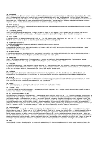 39) ABELHINHA
Várias duplas brincam. O mestre também tem seu par. A brincadeira consiste em defender o colega. Ex: João e Maria são uma dupla, Rick e Júlia
outra e Kátia e Beto são outra. Vamos supor que Beto inicie a brincadeira. Beto deverá falar "Abelhinha voou, voou e na boca de João pousou".
Imediatamente, Maria (par de João) deverá dizer "Na boca de João mesmo não, na de Júlia". Aí, Rick deverá defender Júlia da mesma forma. Cada
pessoa que ouvir o nome do seu par citado deverá defendê-lo com essa frase e apontar para outro. A pessoa que se atrapalhar e não conseguir
responder certo ou a tempo, é eliminada junto com o seu par. Ganha a dupla que ficar por último.
40) JOGO DA VELHA
Famosa Guerra do X contra O. É interessante faz um campeonato, onde quem perder é eliminado e quem ganhar escolhe o novo rival. Ganharia
quem vencesse a última rodada.
41) ACERTE PELO TATO
Jogam dois representantes de cada equipe. O mestre escolhe um objeto (ou uma pessoa) e coloca entre os dois participantes, que, de olhos
vendados, tentarão descobrir quem é ou o que é. As equipes não poderão ajudar de forma alguma. Quem descobrir vence a prova.
42) JOGO DO PIM
O mestre promoverá um desafio ao participante: Contar de 1 a 40, mas quando chegar nos múltiplos de 4, falar PIM. Ex: "1, 2, 3, pim" "5, 6, 7, pim"
"9, 10, 11, pim"... E por aí vai. Quem se atrapalhar, perde. Ganha o primeiro que chegar a 40.
43) DESENHO MISTERIOSO
O mestre começa a desenha algo e quem acertar que desenho foi, é o próximo a desenhar.
44) 3 MARTELADAS
Prega-se superficialmente vários pregos em um pedaço de madeira. Cada participante tem o direito de dar 3 marteladas para afundar o prego
completamente. Quem conseguir, vence.
45) MAIS OU MENOS
O mestre faz uma pergunta estupidamente difícil cuja resposta é um número e as equipes irão responder. Com base na resposta das equipes, o
mestre irá dizer "mais" ou "menos". A equipe que acertar na mosca por mais vezes, ganha.
46) IMPROVISO
Jogam 4 participantes de cada equipe. O mediador narrará a sinopse de uma história diferente para cada equipe. Os participantes deverão
improvisar absolutamente toda a peça (que terá 5 minutos). A equipe que se sair melhor, vence a prova.
47) TORTURA
O mestre faz uma pergunta a duas pessoas. A que não responder ou a que responder errado, será "torturada". Mas não é tortura de verdade, ela
simplesmente ficará imobilizada enquanto seus colegas fazem cócegas e passam pena nos pés. Também pode-se lambuzar o pé da vítima com leite
e botar para um bezerro lamber. O mestre deverá dizer "Tortura nele!" e todos deverão gritar.
48) PIRÂMIDE
Duas equipes jogam. Cada equipe terá direito a um mesmo número de pregadores e, com eles, deverão criar uma pirâmide. Depois, um
componente de cada equipe deverá tirar um pregador de sua própria pirâmide. A pirâmide que desabar primeiro dará vitória à equipe rival.
49) DEBATE
Superprodução: O mestre deverá organizar um debate sobre um tema e dois grupos de discussão irão defender as suas opiniões em um debate
onde ocorrerão perguntas, respostas, réplicas e tréplicas. Vale a pena fazer!
50) COBRA
É um tipo de pega-pega, só que ninguém pode usar nem as mãos nem os pés, só se arrastar.
51) ACENDE A VELA
A vítima dá 50 voltas em um cabo de vassoura e tenta acender uma vela. Ela deverá abrir a caixa de fósforo, pegar um palito, riscá-lo na caixa e
acender a vela. Tudo isso com uma mão só.
52) PRA QUEM VOCÊ TIRA O PAPEL
Paródia do quadro do Raul Gil. O participante terá à sua disposição papéis dobrados, numerados de 1 a 10. Dentro de cada papel haverá o nome de
uma pessoa do grupo. O jogador escolherá o número e o mestre pegará o papel, mostrando-o para o participante, que deverá falar se tira o papel ou
não. Se ele disser sim, o mestre pergunta por quê e o participante responde. Depois dos elogios do participante, o mestre deverá ler o nome que
tiver no papel e dizer o nome da pessoa, que deverá se levantar e abraçar o jogador. Os papéis que o jogador não tirar, ficarão para o final. Depois
que todos os papéis tirados saírem, o mestre começa a pegar os papéis que ele não tirou (em ordem numérica). Aí, o mestre pergunta porque o
participante não tirou o papel para aquela pessoa. Depois que o participante justificar, o mestre pergunta "O que é que ele/ela precisa fazer para que
você tire o papel pra ele/ela?". Aí, o jogador responde e passa para outra. Quando todos os papéis acabarem, o jogo termina.
53) EMBARALHADO
Forma-se um círculo e em seguida será distribuído um pedaço de papel para cada um, e uma caneta. Logo após a pessoa irá escrever qualquer
pergunta que ela quiser, ex: Por que hoje fez sol? É qualquer pergunta, o que vier na cabeça. Logo após, o mestre irá pegar os papéis de todos os
participantes, embaralhar e entregar um para cada (só que você não poderá pegar o seu), ai depois de feito isso a pessoa vai responder o que
estiver naquele papel que ela pegou. Depois que todos responderem sem um ver o do outro, você vai dobrar seu papel e vai passar 2 vezes para
seu lado direito todos juntos. Ai começa a brincadeira. Uma pessoa começa lendo o que está em seu papel, em seguida a pessoa do lado direito ou
esquerdo (depende do monitor escolher), digamos que foi pela direita, ai a pessoa vai ler o que está escrito na resposta dela, e assim por diante, a
mesma que respondeu a resposta vai ler a sua pergunta e o vizinho ao lado responderá a sua resposta. É muito legal e causa muitos risos!
54) JÚRI
Superprodução: O mestre deverá organizar um julgamento (ele será o juiz). O julgamento será devido a um roubo. Nesse julgamento haverá réu,
 