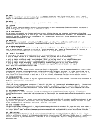 67) MÍMICA
Uma pessoa é escolhida para fazer a mímica de qualquer coisa (PESSOA DO GRUPO, FILME, AÇÃO, MÚSICA, MINHA SOGRA É, NOVELA,
ANIMAL...) Quem avinhar a mímica, é o próximo a fazer.
68) CORAL
O mestre deverá ensaiar uma música com sua equipe, que cantará com platéia assistindo.
69) BADERNA
Vendar os olhos de todos os participantes, exceto 1: o baderneiro, que terá um apito à sua disposição. O baderneiro sairá pela sala apitando e
fugindo dos "ceguinhos". Quem conseguir tocar no baderneiro, o substituirá.
70) DE QUEM É A VOZ?
Um participante do grupo sai da sala. Dentre os que ficarem, o mestre sorteia um para falar algo sobre o que saiu (elogios ou críticas). Esse
depoimento será gravado através de um celular ou MP4 e terá 30 segundos. Depois, o participante que saiu retorna à sala, ouve a gravação e tenta
descobrir de quem é a voz. Ele só tem uma chance. Se errar, volta e outra gravação é feita com outra pessoa. Se ele acertar, quem deu o
depoimento será o próximo a sair da sala.
71) SEMINÁRIO
Dentre os participantes, é sorteado o seminarista, que terá 3 minutos para falar sobre um tema que lhe é imposto. De acordo com a sua
apresentação, ele vai recendo vaias ou aplausos. Ganha o seminarista que for mais aplaudido no final.
72) NO BAGAÇO DA LARANJA
É um samba de roda. Toda vez que o mestre disser: "Fulano tá se acabando", a turma cantará: "No bagaço da laranja". O objetivo é dizer o nome de
todos do grupo e ir variando a frase inicial. Ex.: Ao invés de "Fulano tá se acabando" falar "Fulano já se acabou faz tempo" ou "Fulano tava se
acabando hoje de manhã com Beltrano" E eles sempre dirão: "No bagaço da laranja". É divertidíssimo!
73) A BARATA DIZ QUE TEM
É uma cantiga de roda que deverá ser adaptada com o nome das pessoas do grupo, ou seja, no lugar de "a barata", colocar "Fulano".
A Barata diz que tem sete saias de filó. É mentira da barata, ela tem é uma só. Ah ra ra, iá ro ró, ela tem é uma só
A Barata diz que tem um sapato de veludo. É mentira da barata, o pé dela é peludo. Ah ra ra, Iu ru ru, o pé dela é peludo
A Barata diz que tem um sapato de fivela. É mentira da barata, o sapato é da mãe dela. Ah rá rá, oh ró ró, o sapato é da mãe dela
A Barata diz que tem uma cama de marfim. É mentira da barata, ela tem é de capim. Ah ra ra, rim rim rim, ela tem é de capim
A Barata diz que tem um anel de formatura. É mentira da barata, ela tem é casca dura. Ah ra ra , iu ru ru, ela tem é casca dura
A Barata diz que tem o cabelo cacheado. É mentira da barata, ela tem coco raspado. Ah ra ra, ia ro ró, ela tem coco raspado
DICA: Parodie essa música para que fique engraçada.
74) BARATA DA VIZINHA
É uma samba de roda. Todos cantarão a famosa música "Toda vez que eu chego em casa, a barata da vizinha tá na minha cama. Toda vez que eu
chego em casa, a barata da vizinha tá na minha cama". Nesse momento, o mestre escolhe um participante e diz: "Ô diga aí fulano o que você vai
fazer?" Por sua vez, ele deverá cantar: "Eu vou comprar alguma coisa pra me defender". Dependendo da resposta dele, a turma irá cantar. Ex.: Ele
disse chicote "Ele vai dar uma chicotada na barata dela, ele vai dar uma chicotada na barata dela". E a música continua até todos terem dito.
75) RESPONDA ERRADO
O mestre escolhe uma vítima a qual fará 20 perguntas seguidas (extremamente fáceis). Para vencer o mestre, o participante deverá responder as 20
perguntas erradas. Caso acerte uma, ele perde.
76) 1 MINUTO
Jogam duas equipes (cada equipe tem seu escrivão). O mestre dará uma ordem. Ex.: "Escrever nomes de cidades com a letras E", "Escrever nomes
de cantores com a letra G"... Enfim, qualquer coisa que o mestre desejar. Os escrivães terão 1 minuto para escrever o máximo de palavras que
conseguirem. Vence a rodada quem tiver mais nomes. Caso haja empate, ponto para as duas equipes. Ganha a equipe que vencer mais rodadas.
77) HISTÓRIA IMPROVISADA
Um dos participantes irá começar a brincadeira, contando uma história qualquer. Em determinado momento, ele pára e o seu vizinho deverá
continuar a contar a história. O mestre deve ficar do lado esquerdo de quem começou, pois assim ele será o último a completar a história e dará um
fim a ela.
78) QUE ANIMAL EU SOU?
O mestre deve escolher um animal e escrever o nome dele num papel, que ficará na sua mão. Cada participante poderá fazer uma pergunta de cada
vez ao mestre para descobrir que animal ele é. Ex.: "Você nada? Você voa? Você viva na terra"... Quando todos já tiverem perguntado, eles voltam
a fazer novas perguntas, na mesma ordem. Quem acertar o animal será o novo mestre.
79) VOCÊ CONHECE O JUCA?
Os participantes (sentados) formam uma roda. O mestre inicia a brincadeira, perguntando ao jogador que está do seu lado direito: "Você conhece o
Juca?" (fazendo um gesto corporal) Este responde "Não" e imediatamente faz a mesma pergunta para o seu vizinho (com o gesto corporal que viu e
um novo). O objetivo é repetir os gestos corporais e acrescentar novos, sem esquecer. A brincadeira acaba quando todos já tiverem participado.
80) O GATO DO XICO
Os participantes (sentados) formam uma roda. O mestre inicia a brincadeira, falando a frase: "O gato do Xico é ...". Depois, ele passa a bola pro
vizinho. O vizinho, por sua vez, deverá dar outra característica ao gato do Xico com a mesma letra que o mestre deu. Ex.: MESTRE: - O gato do Xico
é bonito JOGADOR 1: - O gato do Xico é bondoso JOGADOR 2: - O gato do Xico é briguento... E por aí vai até alguém não conseguir, sendo
eliminado do jogo.
 