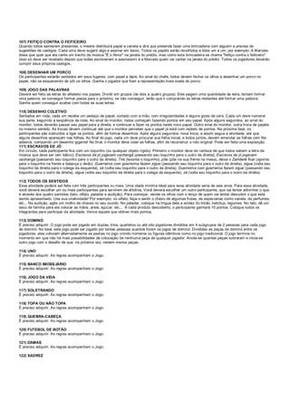 107) FEITIÇO CONTRA O FEITICEIRO
Quando todos estiverem presentes, o mestre distribuirá papel e caneta e dirá que pretende fazer uma brincadeira com alguém e precisa de
sugestões de castigos. Cada uma deve sugerir algo e assinar em baixo. Todos os papéis serão recolhidos e lidos um a um, por exemplo: A Marcela
disse que quer que ela cante um trecho da música "É o Amor" na janela do prédio, mas como esta brincadeira se chama "feitiço contra o feiticeiro"
(isso só deve ser revelado depois que todas escreverem e assinarem) é a Marcela quem vai cantar na janela do prédio. Todos os jogadores deverão
cumprir seus próprios castigos.
108) DESENHAR UM PORCO
Os participantes estarão sentados em seus lugares, com papel e lápis. Ao sinal do chefe, todos devem fechar os olhos e desenhar um porco no
papel, não se esquecendo de pôr os olhos. Ganha o jogador que fizer a representação mais exata do porco.
109) JOGO DAS PALAVRAS
Deverá ser feito as letras do alfabeto nos papeis. Dividir em grupos (de dois a quatro grupos). Eles pegam uma quantidade de letra, tentam formar
uma palavra, se conseguir formar passa para o próximo, se não conseguir, terão que ir comprando as letras restantes até formar uma palavra.
Ganha quem conseguir acabar com todas as suas letras.
110) DESENHO COLETIVO
Sentados em roda, cada um recebe um pedaço de papel, cortado com a mão, com irregularidades e alguns gizes de cera. Cada um deve numerar
sua parte, seguindo a seqüência da roda. Ao sinal do monitor, todos começam fazendo pontos em seu papel. Após alguns segundos, ao sinal do
monitor, todos deverão passar seu papel para a direita, e continuar a fazer os pontos neste novo papel. Outro sinal do monitor, outra troca de papéis
no mesmo sentido. As trocas devem continuar até que o monitor perceber que o papel já está com repleto de pontos. Na próxima fase, os
participantes são instruídos a ligar os pontos, afim de formar desenhos. Após alguns segundos, nova troca, e assim segue a atividade, até que
alguns desenhos apareçam nas folhas. Ao final do jogo, cada um deve procurar sua folha inicial, e todos juntos, devem emendar as folhas com fita
adesiva, compondo um desenho gigante! No final, o monitor deve colar as folhas, afim de reconstruir o rolo original. Pode ser feita uma exposição.
111) ESCRAVOS DE JÓ
Em círculo, cada participante fica com um toquinho (ou qualquer objeto rígido). Primeiro o monitor deve ter certeza de que todos sabem a letra da
música que deve ser (em itálico): Escravos de jó jogavam cachangá (passando seu toquinho para o outro da direita); Escravos de jó jogavam
cachangá (passando seu toquinho para o outro da direita); Tira (levanta o toquinho), põe (põe na sua frente na mesa), deixa o Zambelê ficar (aponta
para o toquinho na frente e balança o dedo). Guerreiros com guerreiros fazem zigue (passando seu toquinho para o outro da direita), zigue (volta seu
toquinho da direita para o colega da esquerda), zá (volta seu toquinho para o outro da direita). Guerreiros com guerreiros fazem zigue (passando seu
toquinho para o outro da direita), zigue (volta seu toquinho da direita para o colega da esquerda), zá (volta seu toquinho para o outro da direita)
112) TODOS OS SENTIDOS
Essa atividade poderá ser feita com três participantes ou mais. Uma idade mínima ideal para essa atividade seria de seis anos. Para essa atividade,
você deverá escolher um ou mais participantes para servirem de árbitros. Você deverá escolher um outro participante, que vai tentar adivinhar o que
é através dos quatro sentidos (tato, olfato, paladar e audição). Para começar, vende os olhos com o lenço de quem vai tentar descobrir o que está
sendo apresentado. Use sua criatividade! Por exemplo, no olfato, faça-o sentir o cheiro de algumas frutas, de especiarias como canela, de perfumes,
etc... Na audição, agite um molho de chaves no seu ouvido. No paladar, coloque na língua dela a acidez do limão, ketchup, legumes. No tato, dê um
saco de farinha para ela colocar as mãos, areia, açúcar, etc... A cada produto descoberto, o participante ganhará 10 pontos. Coloque todos os
integrantes para participar da atividade. Vence aquele que obtiver mais pontos.
113) DOMINÓ
É preciso adquirir. O jogo pode ser jogado em duplas, trios, quartetos ou até oito jogadores divididos em 4 subgrupos de 2 pessoas para cada jogo
de dominó. No total, este jogo pode ser jogado por tantas pessoas quantos forem os jogos de dominó. Divididas as peças de dominó entre os
jogadores, eles colocam alternadamente as pedras no jogo unindo números ou figuras idênticos como no jogo tradicional. O jogo termina no
momento em que não há mais possibilidades de colocação de nenhuma peça de qualquer jogador. Anota-se quantas peças sobraram e inicia-se
outro jogo com o desafio de que, na próxima vez, restem menos peças.
114) UNO
É preciso adquirir. As regras acompanham o Jogo.
115) BANCO IMOBILIÁRIO
É preciso adquirir. As regras acompanham o Jogo.
116) JOGO DA VIDA
É preciso adquirir. As regras acompanham o Jogo
117) SOLETRANDO
É preciso adquirir. As regras acompanham o Jogo.
118) TOPA OU NÃO TOPA
É preciso adquirir. As regras acompanham o Jogo.
119) QUEBRA-CABEÇA
É preciso adquirir. As regras acompanham o Jogo.
120) FUTEBOL DE BOTÃO
É preciso adquirir. As regras acompanham o Jogo.
121) DAMAS
É preciso adquirir. As regras acompanham o Jogo.
122) XADREZ
 