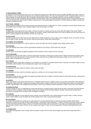 31) MACAQUINHO CHINÊS
O macaquinho chinês, posiciona-se junto a um muro, virado para a parede, e de costas para as outras, que estão colocadas lado a lado, a cerca de
dez metros ou mais. O macaquinho chinês bate com as mãos na parede dizendo: “Um, dois, três, macaquinho chinês”. Enquanto este diz a frase, os
outros avançam na direção da parede. Mal o macaquinho chinês termina a frase vira-se imediatamente para os outros, tentando ver alguém
correndo. Quem for visto se mexendo volta para trás até à linha de partida. Assim, as crianças só podem avançar quando o macaquinho chinês diz a
frase, pois ele pode fingir voltar-se para a parede e olhar para trás, a ver se pega alguém se mexendo. A primeira criança que chegar à parede será
o próximo macaquinho chinês.
32) FUTEBOL HUMANO
Várias pessoas se espalham em um campo enquanto outra tenta atravessá-lo e chegar até o fim. Porém, as pessoas do campo devem impedir (mas
não poderão mexer os braços). Quem conseguir chegar no fim sem ser pego, é um herói.
33) ALERTA
O jogador pega a bola, joga ela pra cima e grita o nome de uma pessoa. A pessoa que teve seu nome citado deve pegar a bola e gritar "Alerta!".
Imediatamente, todos devem ficar estátuas. O jogador dá 3 passos e, parado, deverá tentar acertar com a bola na pessoa que tiver mais próxima. Se
acertar, a pessoa atingida sai da brincadeira. Se errar, ele é quem sai.
34) PULA-SAPO
Corrida de duplas de ida e volta. Cada um deve saltar sobre as costas do parceiro e, com um sapo, cruzar a chegada. Na ida, vai de frente. Na volta,
vem de costas, ou seja, não vale virar. Se errar, continua da onde parou. Ganha quem voltar primeiro.
35) CORRIDA AO CONTRÁRIO
Os corredores dão 25 voltas em um cabo de vassoura e correm de costas até a linha de chegada. Quem chegar primeiro, vence.
36) VASSOBOL
Dois rivais disputam para colocar a bola no gol adversário através de uma vassoura. Ganha quem fizer mais gols.
37) CEGOBOL
Futebol comum, só que todos os jogadores jogarão de olhos vendados. Ganha a equipe que fizer mais gols.
38) TÁ COM QUEM
Os jogadores se colocam lado a lado e a vítima de costas para essa fileira. A vítima joga uma bola pra trás e alguém da fileira deve pegá-la e todos
devem colocar suas mãos para trás, a fim de confundir a vítima, que deve dar um palpite sobre quem pegou o objeto. Se errar, faz de novo. Se
acertar, quem for descoberto é a nova vítima.
39) 2º ANDAR
Pega-pega de duplas. Cada dupla é formada por um montado e um montador. O montador deverá montar no pescoço do montado e pegar os outros
que também estão montados. Só os montados podem pegar. Quem for pego, pega.
40) JOGAR ÁGUA
Um pega-pega com água. Quem for molhado, molha e assim por diante.
41) CARIMBO
Um pega-pega com lama. Quem for carimbado, pega lama e carimba um outro, que deverá fazer o mesmo.
42) VOLEIXIGA
Forma-se uma roda pessoas, que jogam uma bexiga cheia d'água entre elas. O objetivo é não deixar estourar. Quem deixar estourar, é eliminado da
brincadeira até sobrar o campeão.
43) APERTO
Jogam duas equipes. Cada equipe deverá ficar em um retângulo riscado no chão. O Objetivo é fazer com que todos permaneçam nesse espaço por
30 segundos. Após esse tempo, a equipe que conseguiu deverá reduzir o espaço da outra, que terá menos espaço para colocar seus componentes.
E assim o jogo prossegue, até o retângulo ficar tão pequeno a ponto de ser impossível manter as pessoas lá, dando a vitória para a outra equipe.
44) ARRANCA-RABO
O grupo é dividido em dois, os integrantes de um dos times penduram um pedaço de fita na parte de trás da calça ou bermuda, eles serão fugitivos.
Ao sinal do mestre, os fugitivos correm tentando impedir que as crianças do time adversário peguem suas fitas, quando todos os rabos forem
arrancados, as equipes trocam os papéis, quem era pegador vira fugitivo.
45) FURACÃO
Os participantes seguram uns nas mãos dos outros e formam uma corrente aberta, mas o mestre deve ficar na ponta. Então, o mestre começa a
correr e a fazer voltas e curvas. Os últimos da corrente deverão cair no chão, o que provocará riso geral.
46) CHICOTINHO
Os componentes deverão tirar a sorte para ver quem ficará com o chicote. Deverão sentar na roda com as pernas cruzadas. Quem estiver
segurando o chicote corre ao redor da roda e então pergunta: - Posso jogar? E todos respondem: - Pode! Aí, ele deixa o chicote cair atrás de alguém
da roda. Este deverá perceber, pegar o chicote e correr atrás de quem jogou antes que este sente no seu lugar. Se conseguir pegar aquele que
jogou ele será o próximo a jogar o chicote, se não conseguir quem jogou o chicote continuará segurando o chicotinho para jogar atrás de outra
pessoa.
47) CONGELADO
Uma espécie de pega-pega. Quem for pego, deve ficar parado no lugar onde foi tocado, até que alguém que ainda não foi pego toque nele, o
libertando.
 