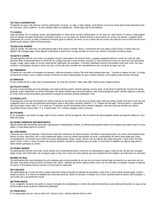 76) TOCA COOPERATIVA
O segredo do jogo é não eliminar nenhum participante, só tocas, ou seja, a cada rodada, você desfaz uma toca e ainda assim todos deverão entrar
em uma toca, como puderem: no colo, deitado sobre os colegas etc... Neste jogo não há vencedores.
77) CARICA
Jogo de duplas. Em um espaço amplo, são desenhados no chão vários círculos, distanciados um do outro em, pelo menos, 2 metros. Cada jogador
terá um pedaço de papel amassado e achatado (carica) e, um de cada vez, deverá acertar a carica dentro do círculo. Se acertar, o jogador pode
ultrapassar um círculo, ou seja, a distância é sempre igual (2 metros). Se errar, ou se a carica sair do círculo, ele volta pro início e fará tudo de novo.
Ganha quem atingir o último círculo primeiro.
78) BOLA NA PAREDE
Jogo de duplas. De cada vez, um participante joga a bola contra a parede. Nisso, o adversário tem que pegar a bola e fazer o mesmo até que
alguém não consiga pegar. Esse alguém é eliminado e quem ficou no jogo escolhe um novo rival. Ganha o vencedor da última dupla.
79) BATE E CORRE
Os participantes formam uma roda e um jogador iniciará a brincadeira. Ao sinal de início, o jogador separado põe-se a correr em volta da roda,
devendo bater inesperadamente no ombro de um colega. Este sai no seu encalço, enquanto o outro continua a correr em torno da roda para tentar
ocupar o lugar, agora vago no círculo, antes de ser apanhado. Se conseguir, o corredor desafiado reinicia a brincadeira indo tocar outro. No caso
contrário, o alcançado vai para o centro da roda. Lá fica até outro cometer erro semelhante ao seu, trocando de lugar com ele.
80) TRENZINHO
O mestre vai comandar uma espécie de passeio, onde ele cantará a música "Se você está contente faça isto..." durante a viagem do trem. A função
do trenzinho é fazer o que o mestre mandar conforme a música. Dependendo do que o mestre mandar, a brincadeira pode ser bem divertida.
81) MINHOCA
É uma corrida de ida e volta, mas os participantes, ao invés de correrem, rolam pelo chão. Ganha quem chegar primeiro.
82) PULAR CORDA
A corda é movimentada por duas pessoas e as outras pessoas pulam. Quando apenas uma for pular, se ela errar é substituída. Quando for várias
pessoas, quem enganchar na corda é eliminada. Há várias versões para essa brincadeira. Vale a pena perguntar quem conhece alguma e executá-
la. Pular corda é uma brincadeira que permite a criação de diversas versões diferentes. Crie!
83) PIQUE-LATA
O perseguidor conta até 20 enquanto as outras crianças se escondem, daí ele sai procurando quem está escondido. Existe uma lata e toda vez que
o pegador achar um dos companheiros escondidos, deve ir até à lata e chutá-la, dizendo "1, 2, 3 fulano em tal lugar". Para se salvar, o escondido
tem que chutar a lata e dizer "1, 2, 3 salve eu". O primeiro que foi encontrado será o próximo pegador, mas isso pode ser evitado se o último
escondido chutar a lata e dizer "1, 2, 3 salve todos". Aí, o mesmo pegador volta a procurar.
84) PULINHO
É um congelado, mas quem for pego, além de ficar parado, deverá se agachar. Ele só poderá ser descongelado depois que alguém saltar por cima
dele três vezes.
85) QUEM CONSEGUE SER MAIS BESTA
Alguns idiotas são escolhidos para fazer palhaçadas e imbecilidades. Depois, os demais participantes fazem uma votação para saber quem foi mais
besta. O mais besta ganha um prêmio.
86) JOÃO BOBO
Forma-se uma roda de pessoas. Todos devem estar bem próximos, de ombro-á-ombro. Escolhem uma pessoa para ir ao centro. Esta pessoa deve
fechar os olhos, deve ficar com o corpo totalmente rígido, como se tivesse hipnotizada. Ao sinal, o participante do centro deve soltar seu corpo
completamente, de maneira que confie nos outros participantes. Estes, porém, devem com as palmas das mãos empurrar o "joão bobo" de volta
para o centro. Como o corpo vai estar reto sempre perderá o equilíbrio e penderá para um lado. O movimento é repetido por alguns segundos e
todos devem participar ao centro.
87) PENSA RÁPIDO
Os participantes formam uma roda. Quem estiver com a bola deverá dizer o nome de um participante e jogar a bola pra ele. Se ele não conseguir
pegar a bola, ele é eliminado. Se conseguir pegar a bola, diz o nome de outra pessoa que dará seqüência à brincadeira, da onde sairá um vencedor.
88) MÃE DA RUA
Os participantes têm que atravessar de uma calçada para a outra pulando de um pé só e ao mesmo tempo fugir da mãe da rua, que corre com os
dois pés, mas estará longe durante a travessia dos "sacis". Aqueles que forem pegos podem correr com os dois pés e começam a ajudar a capturar
os outros. A brincadeira termina quando a turma toda for capturada.
89) FUZILADO
Um participante diz o nome de outro e joga a bola bem longe. Enquanto os demais se escondem, quem teve o nome citado deverá pegar a bola e
fuzilar os outros. É a mistura do baleado com esconde-esconde. Quem for achado, é fuzilado com a bola. Quando todos já tiverem sido fuzilados, o
que fuzilou faz o procedimento inicial.
90) PARALISADO
É um congelado. Quando uma parte do corpo é atingida, ela é paralisada e a vítima não pode movimentá-la, mas continua brincando, ou seja, só sai
da brincadeira quem já estiver totalmente paralisado.
91) PIQUE-SACI
É um pega-pega comum, mas só vale usar 1 pé pra correr, valendo alternar entre os dois
 