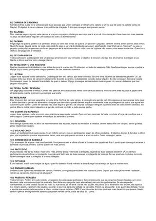 92) CORRIDA DE CADEIRAS
Corrida de trios. Cada trio é composto por duas pessoas que unem os braços e formam uma cadeira e um rei que irá subir na cadeira (união de
braços). O objetivo é correr e descer o rei na linha de chegada. O trio que conseguir isso primeiro vence.
93) BALANÇA
Dois mestres pegam alguém pelas pernas e braços e começam a balançar seu corpo pra lá e pra cá. Uma variação é fazer isso com mais pessoas,
ou seja, os balançados seguram um no braço do outro. É divertidíssimo!
94) PACMAN
Pega-pega na quadra, porém só é permitido andar por cima das linhas da quadra. O "pacman" (pegador) também deverá andar apenas pelas linhas.
Quem for pego, deverá sentar no local exato onde foi pego e servirá de obstáculo para quem está fugindo, mas NÃO para o "pacman", ou seja, o
pegador pode pular as pessoas que foram pegas por ele e estão sentadas no chão, mas os fugitivos não podem pular esses obstáculos. Quem for o
último a ser pego será o vencedor.
95) ESTOURA-BEXIGA
Todos participam. Cada jogador terá uma bexiga amarrada em seu tornozelo. O objetivo é estourar a bexiga dos adversários e proteger a sua.
Ganha o último que ficar com a bexiga intacta.
96) REVEZAMENTO DOS RODADOS
Igual ao revezamento do atletismo, mas antes de correr é preciso dar 25 voltas em um cabo de vassoura. São 4 participantes por equipe e ganha a
equipe cujo o último participante chegou primeiro. Se cair, levanta e continua.
97) LATERAL
Jogam duas equipes e dois baleadores. Cada equipe tem seu campo, que estará dividido por uma linha. Quando os baleadores gritarem “Já”, as
equipes terão que trocar de campo imediatamente. Durante a correria, os baleadores tentarão balear alguém. Se não conseguir, faz outra rodada.
Se conseguir, quem for baleado fica do lado de quem o baleou. O jogo prossegue até não sobrar mais ninguém. Aí, vence o baleador que tiver
pegado mais gente.
98) PEDRA, PAPEL, TESOURA
Um pega-pega bastante divertido. Correm três pessoas em cada rodada. Pedra corre atrás da tesoura, tesoura corre atrás do papel e papel corre
atrás da pedra, ganha o primeiro que cumprir sua tarefa.
99) ARTILHARIA
Dois times em dois campos separados por uma linha. No final de cada campo, é colocado uma garrafa peti. Uma pessoa de cada equipe tenta jogar
a bola e derrubar a garrafa do adversário. A equipe que derrubar a garrafa deverá erguê-la novamente, mas se protegendo da outra, que agora tem
autonomia para balear. Quem for baleado não pode erguer a garrafa. Se a equipe conseguir reerguer a garrafa antes de todos serem baleados, ela
ganha. Mas se todos forem baleados e a garrafa continuar no chão, a outra equipe ganha.
100) GUERRA DE MANDIOCA
Jogam duas pessoas, cada uma com a sua mandioca segura pela metade. Cada um tem a sua vez de bater com toda a força na mandioca que o
outro segura. Ganha quem quebrar a mandioca do adversário primeiro.
101) PICHORRA
Uma bexiga é pendurada no alto e os representantes das equipes, depois de vendados e rodados, devem estourá-la com um pau, sendo guiadas
pelas respectivas equipes.
102) BOLICHE CEGO
Jogam um participante de cada equipe. É um boliche comum, mas os participantes jogam de olhos vendados.. O objetivo do jogo é derrubar o último
pino, não importando quantos lançamentos foram, uma vez que quando um erra, é a vez do outro. Quem conseguir, vence.
103) ARREMESSO DE BAMBOLÊ
Tipo arremesso de argolas, mas com bambolê. Uma pessoa será a vítima e ficará a 5 metros dos jogadores. Faz 1 ponto quem conseguir encaixar o
bambolê na pessoa primeiro. Ganha quem tiver mais pontos.
104) PROTEGIDO
Duas pessoas irão dar as mãos e fazer uma roda. Dentro dessa roda ficará o protegido. Quando as duas pessoas disserem JÁ, os demais
participantes deverão tocar no protegido, mas não será fácil, pois as duas pessoas o protegerão de todas as formas possíveis, inclusive correndo.
Quem conseguir tocar o protegido, é o novo protegido.
103) FUT'ÁGUA
É um baleado, mas é com bexigas de água, quem for baleado ficará molhado e deverá pegar outra bexiga de água e molhar outro.
104) ENCAIXE HUMANO
Dinâmica com 4 pessoas sentadas em bancos. Primeiro, cada participante senta nas costas do outro. Depois que todos já estiverem "deitados",
retiram-se os bancos. Como sair da situação?
105) PASSA OU REPASSA
Todos brincam. Porém, em cada rodada, um jogador de cada equipe participará. Seria interessante que as perguntas fossem ligadas a um único
tema em cada vez que esse jogo for praticado. Será feita uma pergunta (sem alternativas) para um dos participantes. Se ele responder
corretamente, dá uma tortada na cara do rival, ou vice-versa, se ele errar. Se ele não souber, ele passa. Se o adversário não souber, ele repassa.
Se, mesmo assim, o primeiro não souber, ou errar, o seu rival dará uma tortada na cara dele. Porém, se ele acertar, é ele quem dá a tortada. Vence
a equipe que acertar mais perguntas e, claro, receber menos tortadas. OBS.: Fazer dezenas de tortas pode sair mais barato do que parece. Basta
sentar e pensar em ingredientes baratos que podem render vários pratos de torta. Ex.: Lama.
 