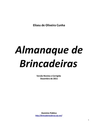 Eliseu de Oliveira Cunha




Almanaque de
 Brincadeiras
     Versão Revista e Corrigida
         Dezembro de 2011




           Domínio Público
    http://brincadeirasderua.zip.net/

                                        1
 