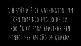 a história é de Washington, um
ornitorrinco fugido de um
zoológico para realizar seu
sonho: ser um cão de guarda.
 