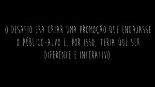 O desafio era criar uma promoção que engajasse
o público-alvo e, por isso, teria que ser
diferente e interativo.
 