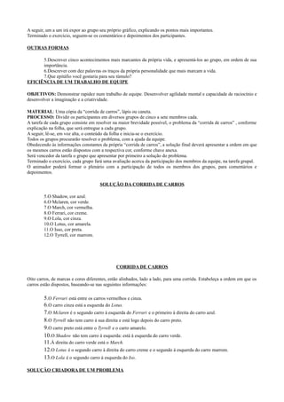 A seguir, um a um irá expor ao grupo seu próprio gráfico, explicando os pontos mais importantes.
Terminado o exercício, seguem-se os comentários e depoimentos dos participantes.

OUTRAS FORMAS

      5.Descrever cinco acontecimentos mais marcantes da própria vida, e apresentá-los ao grupo, em ordem de sua
      importância.
      6.Descrever com dez palavras os traços da própria personalidade que mais marcam a vida.
      7.Que epitáfio você gostaria para seu túmulo?
EFICIÊNCIA DE UM TRABALHO DE EQUIPE

OBJETIVOS: Demonstrar rapidez num trabalho de equipe. Desenvolver agilidade mental e capacidade de raciocínio e
desenvolver a imaginação e a criatividade.

MATERIAL: Uma cópia da “corrida de carros”, lápis ou caneta.
PROCESSO: Dividir os participantes em diversos grupos de cinco a sete membros cada.
A tarefa de cada grupo consiste em resolver na maior brevidade possível, o problema da “corrida de carros” , conforme
explicação na folha, que será entregue a cada grupo.
A seguir, lê-se, em voz alta, o conteúdo da folha e inicia-se o exercício.
Todos os grupos procurarão resolver o problema, com a ajuda da equipe.
Obedecendo às informações constantes da própria “corrida de carros”, a solução final deverá apresentar a ordem em que
os mesmos carros estão dispostos com a respectiva cor, conforme chave anexa.
Será vencedor da tarefa o grupo que apresentar por primeiro a solução do problema.
Terminado o exercício, cada grupo fará uma avaliação acerca da participação dos membros da equipe, na tarefa grupal.
O animador poderá formar o plenário com a participação de todos os membros dos grupos, para comentários e
depoimentos.

                                     SOLUÇÃO DA CORRIDA DE CARROS

        5.O Shadow, cor azul.
        6.O Mclaren, cor verde.
        7.O March, cor vermelha.
        8.O Ferrari, cor creme.
        9.O Lola, cor cinza.
        10.O Lotus, cor amarela.
        11.O Isso, cor preta.
        12.O Tyrrell, cor marrom.




                                              CORRIDA DE CARROS

Oito carros, de marcas e cores diferentes, estão alinhados, lado a lado, para uma corrida. Estabeleça a ordem em que os
carros estão dispostos, baseando-se nas seguintes informações:

        5.O Ferrari está entre os carros vermelhos e cinza.
        6.O carro cinza está a esquerda do Lotus.
        7.O Mclaren é o segundo carro à esquerda do Ferrari e o primeiro à direita do carro azul.
        8.O Tyrrell não tem carro à sua direita e está logo depois do carro preto.
        9.O carro preto está entre o Tyrrell e o carro amarelo.
        10.O Shadow não tem carro à esquerda: está à esquerda do carro verde.
        11.À direita do carro verde está o March.
        12.O Lotus é o segundo carro à direita do carro creme e o segundo à esquerda do carro marrom.
        13.O Lola é o segundo carro à esquerda do Iso.

SOLUÇÃO CRIADORA DE UM PROBLEMA
 