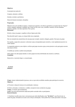 Objetivos:

Construção das noções de:

Conjunto, elemento e atributo;

Inclusão, exclusão e pertinência;

Desenvolvimento da atenção e disciplina.

Preparação:

Material: Uma caixa de Blocos Lógicos, composto por quarenta e oito blocos geométricos, de quatro tipos de “figuras”:
círculo, triângulo, quadrado e retângulo; que variam em três cores: azul, vermelho e amarelo; em dois tamanhos:
pequeno e grande; e em duas espessuras: fina e grossa.
Desenrolar:

Dividir a classe em grupos e espalhar os blocos lógicos pelo chão.

Para descobrir qual é a peça, as crianças farão uma competição.

Dar um comando das características de uma peça (por exemplo: amarelo, triângulo, grande e fino) para um grupo.

Em seguida, o grupo deve procurar e selecionar a peça correspondente para mostrá-la, o mais rapidamente possível, às
outras equipes.

A competição poderá ter como objetivo verificar qual grupo encontra a peça correta primeiro ou de qual grupo encontra
mais peças corretas.

À medida que acertam, recebem uma pontuação.

Outra opção é de cada equipe desafiar os outros grupos da classe distribuindo eles mesmos os atributos.
Conclusão:

Desenvolve o raciocínio lógico e a memorização.




 Exclusão
Dinâmica




Grupo: número indeterminado de pessoas, uma vez que serão escolhidos membros para participar do exercício.
Objetivos:

a) Vivenciar o desejo de merecer, de consideração e interesse.

b) Sentir a alienação, o isolamento, a solidão, sensação de estar excluído de um grupo.
Tempo: 15 minutos aproximadamente.
Local: Uma sala suficientemente ampla para poder acomodar todos os participantes.
Desenvolvimento:

1- O professor escolhe umas cinco a sete pessoas que serão identificadas como “de dentro” e que ficam de pé, no
centro do grupo, formando um círculo com os braços entrelaçados. Tanto podem ficar virados para dentro como para
 