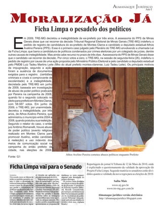 Almanaque Jurídico
                                                                                                                        Ano I



 MoRalização Já
                     Ficha Limpa o pesadelo dos políticos

   E
              m 2009, TRE-MG decretou a inelegibilidade de ex-prefeito por três anos. A assessoria do PPS de Minas
              Gerais disse que vai recorrer da decisão Tribunal Regional Eleitoral de Minas Gerais (TRE-MG) indeferiu o
              pedido de registro de candidatura do ex-prefeito de Montes Claros e candidato a deputado estadual Athos
              Avelino Pereira (PPS). Esse é o primeiro caso julgado pelo Plenário do TRE-MG envolvendo a chamada Lei
da Ficha Limpa, que barra a candidatura de políticos condenados por crimes eleitorais por um colegiado de juízes, dentre
outras causas de inelegibilidade. Mas ainda cabe recurso no prazo de três dias. Aassessoria do PPS de Minas Gerais disse
que o candidato vai recorrer da decisão. Por cinco votos a zero, o TRE-MG, na sessão de segunda-feira (26), indeferiu o
pedido de registro por causa de uma ação proposta pelo Ministério Público Eleitoral e pelo candidato a deputado estadual
pelo PMDB Luiz Tadeu Martins Leite (filho do atual prefeito montes-clarense, Luiz Tadeu Leite). Os principais motivos
da impugnação, segundo a ação,
foram a ausência de documentos
exigidos para o registro. (certidões
criminais e cíveis e comprovante de
escolaridade) e a inelegibilidade,
decretada pelo TRE-MG em junho
de 2009, baseada em investigação
de abuso de poder político praticado
por Pereira na campanha de 2008,
quando foi o segundo colocado no
pleito para prefeito em Montes Claros,
com 58.087 votos. Em junho de
2009, o TRE-MG, por unanimidade,
decretou a inelegibilidade, por três
anos, de Athos Avelino Pereira, que
administrou o município entre 2004 e
2008, quando postulou sua reeleição.
Segundo o relator do caso, o então
juiz Antônio Romanelli, houve abuso
de poder político (evento religioso
realizado em Montes Claros para
promover Avelino, então candidato
à reeleição) e uso indevido dos
meios de comunicação social na
campanha do então prefeito da
cidade, nas eleições de 2008.
                                               Athos Avelino Pereira cometeu abusos políticos enquanto Prefeito
Fonte: G1

                                                                 Reportagem do jornal A Tribuna de 12 de Maio de 2010, onde
                                                                 é explicitado o questionamento da validade da aprovação do
                                                                 Projeto Ficha Limpa. Segundo matéria os senadores estão divi-
                                                                 didos quanto a validade da nova regra para as eleições de 2010.

                                                                                        Saiba Mais
                                                                                      www.stj.gov.br
                                                                                   www.tre-mg.gov.com.br

                                                                           Almanaque juridico versão eletrônica
                                                                           http://almanaquejuridico.blogspot.com
 