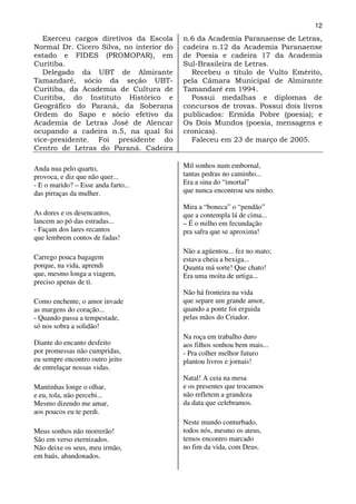 12
   Exerceu cargos diretivos da Escola     n.6 da Academia Paranaense de Letras,
Normal Dr. Cícero Silva, no interior do   cadeira n.12 da Academia Paranaense
estado e FIDES (PROMOPAR), em             de Poesia e cadeira 17 da Academia
Curitiba.                                 Sul-Brasileira de Letras.
   Delegado da UBT de Almirante             Recebeu o título de Vulto Emérito,
Tamandaré, sócio da seção UBT-            pela Câmara Municipal de Almirante
Curitiba, da Academia de Cultura de       Tamandaré em 1994.
Curitiba, do Instituto Histórico e          Possui medalhas e diplomas de
Geográfico do Paraná, da Soberana         concursos de trovas. Possui dois livros
Ordem do Sapo e sócio efetivo da          publicados: Ermida Pobre (poesia); e
Academia de Letras José de Alencar        Os Dois Mundos (poesia, mensagens e
ocupando a cadeira n.5, na qual foi       cronicas).
vice-presidente. Foi presidente do          Faleceu em 23 de março de 2005.
Centro de Letras do Paraná. Cadeira

Anda nua pelo quarto,                     Mil sonhos num embornal,
provoca, e diz que não quer...            tantas pedras no caminho...
- E o marido? – Esse anda farto...        Era a sina do “imortal”
das pirraças da mulher.                   que nunca encontrou seu ninho.

                                          Mira a “boneca” o “pendão”
As dores e os desencantos,                que a contempla lá de cima...
lancem ao pó das estradas...              – É o milho em fecundação
- Façam dos lares recantos                pra safra que se aproxima!
que lembrem contos de fadas!
                                          Não a agüentou... fez no mato;
Carrego pouca bagagem                     estava cheia a bexiga...
porque, na vida, aprendi                  Quanta má sorte! Que chato!
que, mesmo longa a viagem,                Era uma moita de urtiga...
preciso apenas de ti.
                                          Não há fronteira na vida
Como enchente, o amor invade              que separe um grande amor,
as margens do coração...                  quando a ponte foi erguida
- Quando passa a tempestade,              pelas mãos do Criador.
só nos sobra a solidão!
                                          Na roça em trabalho duro
Diante do encanto desfeito                aos filhos sonhou bem mais...
por promessas não cumpridas,              - Pra colher melhor futuro
eu sempre encontro outro jeito            plantou livros e jornais!
de entrelaçar nossas vidas.
                                          Natal! A ceia na mesa
Mantinhas longe o olhar,                  e os presentes que trocamos
e eu, tola, não percebi...                não refletem a grandeza
Mesmo dizendo me amar,                    da data que celebramos.
aos poucos eu te perdi.
                                          Neste mundo conturbado,
Meus sonhos não morrerão!                 todos nós, mesmo os ateus,
São em verso eternizados.                 temos encontro marcado
Não deixe os seus, meu irmão,             no fim da vida, com Deus.
em baús, abandonados.
 