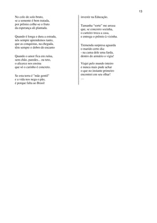 13
No colo do solo bruto,             investir na Educação.
se a semente é bem tratada,
por prêmio colhe-se o fruto        Tamanha “sorte” me arrasa
da esperança ali plantada.         que, se concorro sozinha,
                                   o carteiro troca a casa,
Quando é longa e dura a estrada,   e entrega o prêmio à vizinha.
nós sempre aprendemos tanto,
que as conquistas, na chegada,     Tremenda surpresa aguarda
têm sempre o dobro do encanto      o marido certo dia:
                                   - na cama dele uma farda,
Quando o amor fica em ruína,       dentro do armário o vigia!
sem chão, paredes... ou teto,
o alicerce nos ensina              Viajei pelo mundo inteiro
que só o carinho é concreto.       e nunca mais pude achar
                                   o que no instante primeiro
Se esta terra é "mãe gentil"       encontrei em seu olhar!
e a vida nos nega o pão,           …
é porque falta ao Brasil
 
