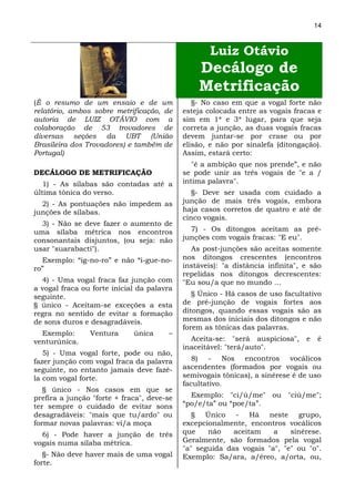 14



                                                    Luiz Otávio
                                                Decálogo de
                                                Metrificação
(É o resumo de um ensaio e de um               §- No caso em que a vogal forte não
relatório, ambos sobre metrificação, de     esteja colocada entre as vogais fracas e
autoria de LUIZ OTÁVIO com a                sim em 1* e 3* lugar, para que seja
colaboração de 53 trovadores de             correta a junção, as duas vogais fracas
diversas seções da UBT (União               devem juntar-se por crase ou por
Brasileira dos Trovadores) e também de      elisão, e não por sinalefa (ditongação).
Portugal)                                   Assim, estará certo:
                                               "é a ambição que nos prende”, e não
DECÁLOGO DE METRIFICAÇÃO                    se pode unir as três vogais de "e a /
   1) - As sílabas são contadas até a       intima palavra".
última tônica do verso.                        §- Deve ser usada com cuidado a
  2) - As pontuações não impedem as         junção de mais três vogais, embora
junções de sílabas.                         haja casos corretos de quatro e até de
                                            cinco vogais.
  3) - Não se deve fazer o aumento de
uma sílaba métrica nos encontros              7) - Os ditongos aceitam as pré-
consonantais disjuntos, (ou seja: não       junções com vogais fracas: "E eu".
usar "suarabacti").                           As post-junções são aceitas somente
  Exemplo: “ig-no-ro” e não “i-gue-no-      nos ditongos crescentes (encontros
ro”                                         instáveis): "a distância infinita", e são
                                            repelidas nos ditongos decrescentes:
  4) - Uma vogal fraca faz junção com       "Eu sou/a que no mundo …
a vogal fraca ou forte inicial da palavra
seguinte.                                      § Único - Há casos de uso facultativo
§ único - Aceitam-se exceções a esta        de pré-junção de vogais fortes aos
regra no sentido de evitar a formação       ditongos, quando essas vogais são as
de sons duros e desagradáveis.              mesmas dos iniciais dos ditongos e não
                                            forem as tônicas das palavras.
  Exemplo:      Ventura      única     –
venturúnica.                                  Aceita-se: "será auspiciosa",     e   é
                                            inaceitável: "terá/auto".
   5) - Uma vogal forte, pode ou não,
fazer junção com vogal fraca da palavra        8) - Nos encontros vocálicos
seguinte, no entanto jamais deve fazê-      ascendentes (formados por vogais ou
la com vogal forte.                         semivogais tônicas), a sinérese é de uso
                                            facultativo.
   § único - Nos casos em que se
prefira a junção "forte + fraca", deve-se     Exemplo: "ci/ú/me" ou "ciú/me";
ter sempre o cuidado de evitar sons         “po/e/ta” ou “poe/ta”.
desagradáveis: "mais que tu/ardo" ou           § Único - Há neste grupo,
formar novas palavras: vi/a moça            excepcionalmente, encontros vocálicos
  6) - Pode haver a junção de três          que    não    aceitam    a    sinérese.
vogais numa sílaba métrica.                 Geralmente, são formados pela vogal
                                            "a" seguida das vogais "a", "e" ou "o".
   §- Não deve haver mais de uma vogal      Exemplo: Sa/ara, a/éreo, a/orta, ou,
forte.
 