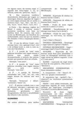 15
em alguns casos, da mesma vogal "a"             compreensão         do       Decálogo   de
seguida das semi-vogais "i" ou "u"              Metrificação.
tônicas, como em: "para/íso, "ba/ú".
   9) - Nos encontros vocálicos                   AFÉRESE - Supressão de sílabas ou
descendentes (formados por vogais ou            fonema inicial ("/inda").
semivogais tônicas) seguidas de vogais
ou semi-vogais átonas) não se aceita a            APÓCOPE - Supressão de sílaba ou
sinérese ("tua", "lua", "frio", "rio" etc., e   fonema final ("mui/“).
sim, "tu/a", "su/a","fri/o", "ri/o", etc.)        CRASE - Fusão de duas vogais
  § Único - Em algumas regiões do               numa só ("a alma") ("e este").
Brasil é usada a sinérese nestes                   DIÉRESE - Transformação de um
encontros vocálicos, com base na                ditongo num hiato ("sa/u-da-de").
fonética local. No entanto, não será
                                                   DITONGO - Fusão de uma vogal +
aceita na Metrificação, em benefício da         semivogal, ou vice-versa; na mesma
uniformidade, uma vez que na maioria            sílaba.
dos Estados é feita a separação dessas
vogais.                                           ("sai") ("falei") ("Niterói")
   10) - 0 uso da aférese ("inda", etc),          DITONGO CRESCENTE - Semivogal
síncope ("pra", etc), apócope ("mui", etc)      + vogal (“pátria”) (“gênio”) (“diabo”).
e de ectilípse (com a, com o, com as,             DITONGO DECRESCENTE - Vogal +
com os) é facultativo.                          semivogal (“pão”) (“meu”) (“dourado”)
  § 1º - A junção de "com" mais                    ECTLIPSE - Supressão de um
palavras iniciadas com vogais átonas é          fonema nasal final para possibilitar a
correta     mas      pouco       usada.         crase ou ditongação (sinérese) com a
Acompanhando a maioria dos poetas,              vogal inicial da palavra seguinte. ("com
sempre que possível, deve ser evitada.          o") ("com amor")
  Exemplo: "com amor".                            ELISÃO - supressão da vogal átona
  § 2º - A junção de "com" mais                 no final de uma palavra. ("Ela estava" =
palavras iniciadas com vogais tônicas           "Elestava").
não             será           aceita.            ENCONTROS      CONSONANTAIS            -
Exemplo: "com esta".                            Duas consoantes unidas:
  § 3º - A junção de fonemas                       A. inseparáveis - ("bl - bloco”) ("fl -
anasalados "am", “em”, "im", etc., com          "flor") ou "grupos consonantais".
vogais átonas ou tônicas não será
                                                  B. separáveis ("gn - ignóbil”) ("bs –
aceita.
                                                observar”) ou "encontros consonantais
  Exemplo: "formaram"           /   idéias",    disjuntos".
"cantaram / hinos" etc.
                                                   HIATO - uma sílaba terminada, por
   § 4º - É preciso cuidado com o uso           vogal-base seguida de outra iniciada
de aféreses, síncopes e apócopes que,           também por vogal-base. ("re/eleger")
por estarem em desuso ou por                    (“ca/olho”) (“a/éreo) (Rocha Lima);
formarem,         geralmente,        sons
                                                   Encontro      de     duas     vogais
desagradáveis, irão ferir a sensibilidade
                                                pronunciadas     em    dois   impulsos
dos leitores e dos ouvintes.
                                                distintos, formando sílabas diferentes.
                                                (“Sa/ara”)     (“podi/a”)    (“sa/úde”)
GLOSSÁRIO                                   -
                                                (Cegalla).
Por   ordem    alfabética,   para    melhor       ENCONTROS           VOCÁLICOS
                                                ASCENDENTES - “designação de Luiz
 