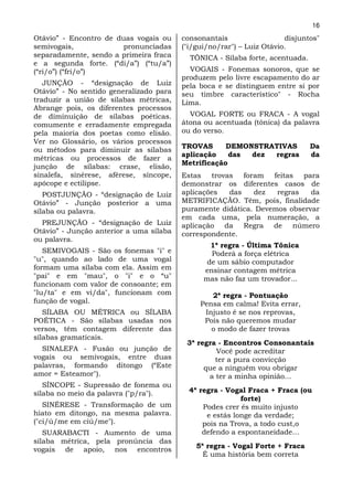 16
Otávio” - Encontro de duas vogais ou     consonantais                  disjuntos"
semivogais,             pronunciadas     ("i/gui/no/rar") – Luiz Otávio.
separadamente, sendo a primeira fraca      TÔNICA - Sílaba forte, acentuada.
e a segunda forte. (“di/a”) (“tu/a”)
(“ri/o”) (“fri/o”)                         VOGAIS - Fonemas sonoros, que se
                                         produzem pelo livre escapamento do ar
   JUNÇÃO - “designação de Luiz          pela boca e se distinguem entre si por
Otávio” - No sentido generalizado para   seu timbre característico" - Rocha
traduzir a união de sílabas métricas,    Lima.
Abrange pois, os diferentes processos
de diminuição de sílabas poéticas.         VOGAL FORTE ou FRACA - A vogal
comumente e erradamente empregada        átona ou acentuada (tônica) da palavra
pela maioria dos poetas como elisão.     ou do verso.
Ver no Glossário, os vários processos
                                         TROVAS      DEMONSTRATIVAS            Da
ou métodos para diminuir as sílabas
                                         aplicação    das dez regras           da
métricas ou processos de fazer a
                                         Metrificação
junção de sílabas: crase, elisão,
sinalefa, sinérese, aférese, síncope,    Estas trovas foram feitas para
apócope e ectilipse.                     demonstrar os diferentes casos de
   POSTJUNÇÃO - “designação de Luiz      aplicações  das    dez   regras   da
Otávio” - Junção posterior a uma         METRIFICAÇÃO. Têm, pois, finalidade
sílaba ou palavra.                       puramente didática. Devemos observar
                                         em cada uma, pela numeração, a
  PREJUNÇÃO - “designação de Luiz        aplicação da Regra de número
Otávio” - Junção anterior a uma sílaba   correspondente.
ou palavra.
                                                 1ª regra - Última Tônica
   SEMIVOGAIS - São os fonemas "i" e             Poderá a força elétrica
"u", quando ao lado de uma vogal                de um sábio computador
formam uma sílaba com ela. Assim em            ensinar contagem métrica
"pai" e em "mau", o "i" e o “u"                mas não faz um trovador...
funcionam com valor de consoante; em
"lu/ta" e em vi/da", funcionam com               2ª regra - Pontuação
função de vogal.                              Pensa em calma! Evita errar,
   SÍLABA OU MÉTRICA ou SÍLABA                 Injusto é se nos reprovas,
POÉTICA - São sílabas usadas nos               Pois não queremos mudar
versos, têm contagem diferente das               o modo de fazer trovas
sílabas gramaticais.
                                          3ª regra - Encontros Consonantais
  SINALEFA - Fusão ou junção de                   Você pode acreditar
vogais ou semivogais, entre duas                  ter a pura convicção
palavras, formando ditongo (“Este              que a ninguém vou obrigar
amor = Esteamor").                              a ter a minha opinião...
   SÍNCOPE - Supressão de fonema ou
sílaba no meio da palavra ("p/ra").        4ª regra - Vogal Fraca + Fraca (ou
                                                          forte)
   SINÉRESE - Transformação de um              Podes crer és muito injusto
hiato em ditongo, na mesma palavra.             e estás longe da verdade;
("ci/ú/me em ciú/me").                         pois na Trova, a todo cust,o
   SUARABACTI - Aumento de uma                 defendo a espontaneidade...
sílaba métrica, pela pronúncia das
vogais de apoio, nos encontros               5ª regra - Vogal Forte + Fraca
                                               É uma história bem correta
 