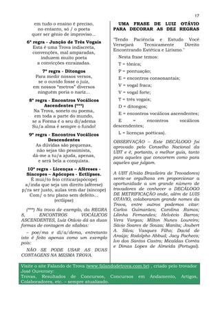17
      em tudo o ensino é preciso,           UMA FRASE DE LUIZ OTÁVIO
       no entanto, só / o poeta           PARA DECORAR AS DEZ REGRAS
     quer ser gênio de improviso...
                                          "Tendo Paciência e Estudo Você
  6ª regra - Junção de Três Vogais
                                          Versejará   Tecnicamente        Direito
     Esta é uma Trova indiscreta,
                                          Encontrando Estética e Lirismo."
     convenções, mal amparadas,
         induzem muito poeta                Nesta frase temos:
       a convicções enraizadas.             T = tônica;
         7ª regra - Ditongos                P = pontuação;
      Para medir nossos versos,             E = encontros consonantais;
       se o ouvido fosse o juiz,
     em nossos “metros” diversos            V = vogal fraca;
       ninguém poria o nariz...             V = vogal forte;
   8ª regra - Encontros Vocálicos           T = três vogais;
          Ascendentes (***)                 D = ditongos;
     Na Trova, soneto ou poema,
                                            E = encontros vocálicos ascendentes;
     em toda a parte do mundo,
    se a Forma é o seu di/adema             E     =     encontros       vocálicos
    Su/a alma é sempre o fundo!           descendentes;

   9ª regra - Encontros Vocálicos           L = licenças poéticas).
             Descendentes                 OBSERVAÇÃO – Este DECÁLOGO foi
      As dúvidas são pequenas,            aprovado pelo Conselho Nacional da
       não sejas tão pessimista,          UBT e é, portanto, o melhor guia, tanto
    dá-me a tu/a ajuda, apenas,           para aqueles que concorrem como para
        e será bela a conquista.          aqueles que julgam.
  10ª regra - Licenças – Aféreses -
  Síncopes – Apócopes - Ectlipses.        A UBT (União Brasileira de Trovadores)
    É mui/to feio criticar(apócope)       sente-se orgulhosa em proporcionar a
 a/inda que seja um direito (aférese)     oportunidade a um grande número de
p/ra ser justo, aulas vem dar (síncope)   trovadores de conhecer o DECÁLOGO
   Com/ o teu plano sem defeito...        DE METRIFICAÇÃO onde, além de LUIS
                (ectlípse)                OTÁVIO, colaboraram grande nomes da
                                          Trova, entre outros podemos citar:
   (***) Na trova de exemplo, da REGRA    Carlos Guimarães; Carolina Ramos;
8,        ENCONTROS         VOCÁLICOS     Lilinha Fernandes; Helvécio Barros;
ASCENDENTES, Luiz Otávio dá as duas       Vera Vargas; Milton Nunes Loureiro;
formas de contagem de sílabas:            Sávio Soares de Souza; Manita; Joubert
   – poe/ma e di/a/dema, entretanto       A. Silva; Vasques Filho; David de
isto é feito apenas como um exemplo       Araújo; Rodolpho Abbud; Jacy Pacheco;
pois:                                     Ivo dos Santos Castro; Micaldas Corrêa
                                          e Dimas Lopes de Almeida (Portugal).
  NÃO SE PODE USAR AS DUAS
CONTAGENS NA MESMA TROVA.

Visite o site Falando de Trova (www.falandodetrova.com.br) , criado pelo trovador
José Ouverney:
Trovas, Resultados de Concursos, Concursos em Andamento, Artigos,
Colaboradores, etc. – sempre atualizado.
 