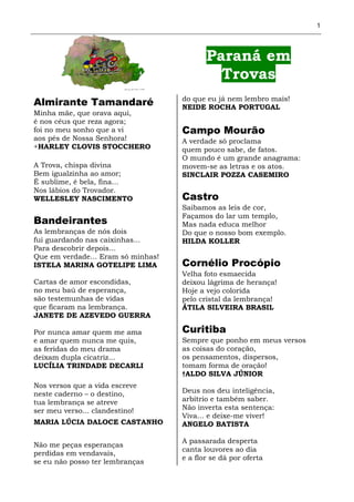1




                                           Paraná em
                                             Trovas
                                    do que eu já nem lembro mais!
Almirante Tamandaré                 NEIDE ROCHA PORTUGAL
Minha mãe, que orava aqui,
é nos céus que reza agora;
foi no meu sonho que a vi           Campo Mourão
aos pés de Nossa Senhora!           A verdade só proclama
+HARLEY CLOVIS STOCCHERO            quem pouco sabe, de fatos.
                                    O mundo é um grande anagrama:
A Trova, chispa divina              movem-se as letras e os atos.
Bem igualzinha ao amor;             SINCLAIR POZZA CASEMIRO
É sublime, é bela, fina...
Nos lábios do Trovador.
WELLESLEY NASCIMENTO                Castro
                                    Saibamos as leis de cor,
                                    Façamos do lar um templo,
Bandeirantes                        Mas nada educa melhor
As lembranças de nós dois           Do que o nosso bom exemplo.
fui guardando nas caixinhas...      HILDA KOLLER
Para descobrir depois...
Que em verdade... Eram só minhas!
ISTELA MARINA GOTELIPE LIMA         Cornélio Procópio
                                    Velha foto esmaecida
Cartas de amor escondidas,          deixou lágrima de herança!
no meu baú de esperança,            Hoje a vejo colorida
são testemunhas de vidas            pelo cristal da lembrança!
que ficaram na lembrança.           ÁTILA SILVEIRA BRASIL
JANETE DE AZEVEDO GUERRA

Por nunca amar quem me ama          Curitiba
e amar quem nunca me quis,          Sempre que ponho em meus versos
as feridas do meu drama             as coisas do coração,
deixam dupla cicatriz...            os pensamentos, dispersos,
LUCÍLIA TRINDADE DECARLI            tomam forma de oração!
                                    †ALDO SILVA JÚNIOR
Nos versos que a vida escreve
neste caderno – o destino,          Deus nos deu inteligência,
tua lembrança se atreve             arbítrio e também saber.
ser meu verso... clandestino!       Não inverta esta sentença:
                                    Viva... e deixe-me viver!
MARIA LÚCIA DALOCE CASTANHO         ANGELO BATISTA

                                    A passarada desperta
Não me peças esperanças
                                    canta louvores ao dia
perdidas em vendavais,
                                    e a flor se dá por oferta
se eu não posso ter lembranças
 