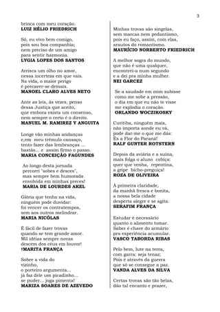 3
brinca com meu coração.
LUIZ HÉLIO FRIEDRICH               Minhas trovas são singelas,
                                   sem marcas nem pedantismo,
Só, eu vivo bem comigo,            pois eu faço, assim, com elas,
pois sou boa companhia;            arautos do romantismo.
nem preciso de um amigo            MAURÍCIO NORBERTO FRIEDRICH
para sentir harmonia.
LYGIA LOPES DOS SANTOS             A melhor sogra do mundo,
                                   que não é uma qualquer,
Arrisca um olho no amor,           encontrei-a num segundo
nessa incerteza em que vais.       e a dei pra minha mulher.
Na vida, o maior perigo            NEI GARCEZ
é precaver-se demais.
MANOEL CLARO ALVES NETO            Se a saudade em mim subisse
                                   como me sobe a pressão,
Ante as leis, às vezes, penso      o dia em que eu não te visse
dessa Justiça que aceito,          me explodia o coração.
que embora exista um consenso,     ORLANDO WOCZIKOSKY
nem sempre o certo é o direito.
MANUEL M. RAMIREZ Y ANGUITA        Curitiba, ninguém mais,
                                   não importa aonde eu vá,
Longe vão minhas andanças          pode dar-me o que me dás:
e,em meu trêmulo cansaço,          És a Flor do Paraná!
tento fazer das lembranças ...     RALF GUNTER ROTSTERN
bastão... e assim firmo o passo.
MARIA CONCEIÇÃO FAGUNDES           Depois da aviária e a suína,
                                   mais folga o aluno cobiça:
Ao longo desta jornada             quer que venha, repentina,
percorri "sobes e desces",         a gripe bicho-preguiça!
mas sempre bem humorada            ROZA DE OLIVEIRA
envolvida em minhas preces!
MARIA DE LOURDES AKEL              À primeira claridade,
                                   da manhã fresca e bonita,
Glória que tenho na vida,          a nossa bela cidade
ninguém pode duvidar:              desperta alegre e se agita.
foi vencer os contratempos,        SERAFIM FRANÇA
sem aos outros melindrar.
MARIA NICÓLAS                      Estudar é necessário
                                   quanto o alimento tomar.
É fácil de fazer trovas            Saber é chave do armário
quando se tem grande amor.         pra experiência acumular.
Mil idéias sempre novas            VASCO TABORDA RIBAS
descem dos céus em louvor!
†MARITA FRANÇA                     Pelo bem, lute na terra,
                                   com garra: seja tenaz;
Sobre a vida do                    Pois é através da guerra
vizinho,                           que só se consegue a paz.
o porteiro argumenta...            VANDA ALVES DA SILVA
já faz dele um picadinho...
se puder... joga pimenta!          Certas trovas são tão belas,
MARIZA SOARES DE AZEVEDO           dão tal encanto e prazer,
 