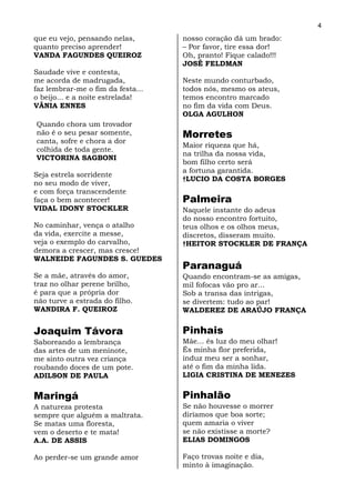 4
que eu vejo, pensando nelas,       nosso coração dá um brado:
quanto preciso aprender!           – Por favor, tire essa dor!
VANDA FAGUNDES QUEIROZ             Oh, pranto! Fique calado!!!
                                   JOSÉ FELDMAN
Saudade vive e contesta,
me acorda de madrugada,            Neste mundo conturbado,
faz lembrar-me o fim da festa...   todos nós, mesmo os ateus,
o beijo... e a noite estrelada!    temos encontro marcado
VÂNIA ENNES                        no fim da vida com Deus.
                                   OLGA AGULHON
Quando chora um trovador
não é o seu pesar somente,         Morretes
canta, sofre e chora a dor
                                   Maior riqueza que há,
colhida de toda gente.
                                   na trilha da nossa vida,
VICTORINA SAGBONI
                                   bom filho certo será
                                   a fortuna garantida.
Seja estrela sorridente
                                   †LUCIO DA COSTA BORGES
no seu modo de viver,
e com força transcendente
faça o bem acontecer!              Palmeira
VIDAL IDONY STOCKLER               Naquele instante do adeus
                                   do nosso encontro fortuito,
No caminhar, vença o atalho        teus olhos e os olhos meus,
da vida, exercite a messe,         discretos, disseram muito.
veja o exemplo do carvalho,        †HEITOR STOCKLER DE FRANÇA
demora a crescer, mas cresce!
WALNEIDE FAGUNDES S. GUEDES
                                   Paranaguá
Se a mãe, através do amor,         Quando encontram-se as amigas,
traz no olhar perene brilho,       mil fofocas vão pro ar...
é para que a própria dor           Sob a transa das intrigas,
não turve a estrada do filho.      se divertem: tudo ao par!
WANDIRA F. QUEIROZ                 WALDEREZ DE ARAÚJO FRANÇA


Joaquim Távora                     Pinhais
Saboreando a lembrança             Mãe... és luz do meu olhar!
das artes de um meninote,          És minha flor preferida,
me sinto outra vez criança         induz meu ser a sonhar,
roubando doces de um pote.         até o fim da minha lida.
ADILSON DE PAULA                   LIGIA CRISTINA DE MENEZES


Maringá                            Pinhalão
A natureza protesta                Se não houvesse o morrer
sempre que alguém a maltrata.      diríamos que boa sorte;
Se matas uma floresta,             quem amaria o viver
vem o deserto e te mata!           se não existisse a morte?
A.A. DE ASSIS                      ELIAS DOMINGOS

Ao perder-se um grande amor        Faço trovas noite e dia,
                                   minto à imaginação.
 