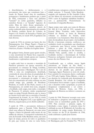 6
o descobrimento, o desbravamento e o                  contribuir para o progresso e desenvolvimento da
povoamento das terras que constituem hoje o           cidade nascente. A Fazenda Velha Brasileira -
estado do Paraná foram obra de castelhanos,           surgindo sob inspiração de Dr. Lindolfo Collor,
portugueses e bandeirantes paulistas que, a partir    um dos líderes do movimento revolucionário de
de 1602, começaram a fazer suas primeiras             1930 e autor da legislação trabalhista brasileira -
"entradas" no sertão guairenho, trilhados ou          veio a pertencer-lhe. Posteriormente foi
caminhos fluviais e as "picadas" íngremes do          transferida à Companhia Braviaco.
sertão. Data do início dessas penetrações a
abertura dos primitivos caminhos através do           Algum tempo mais tarde, por conta do Decreto
sertão conhecido pelas denominações de caminho        No. 800 de 8 de abril de 1931, assinado pelo
de Peabiru, caminho fluvial do Cubatão, de            General Mário Tourinho, então Interventor
Itupava e do Arraial e de Sorocaba a Viamão, por      Federal do Paraná, as terras de Paranavaí
onde transitaram, no século XVI, Expedições das       voltaram ao domínio do Estado, sendo
mais diversas.                                        autorizado o seu loteamento. Data dessa época o
                                                      início da decadência da povoação e da localidade.
A partir de 1554, já existiam nas bacias dos rios     Devido à burocracia existente, verificou-se um
Paranapanema, Ivaí, Tibagi, Piquiri e Paraná as       verdadeiro êxodo na população, que abandonava
"reduções" jesuíticas e as cidades espanholas de      o patrimonio para fixar-se noutra localidade.
Ontiveros, Guaíra e Vila Rica do Espírito Santo.      Somente a partir de 1944, reiniciou-se o
                                                      loteamento sob orientação do Dr. Francisco de
De qualquer forma, durante quase quatro séculos,      Almeida Faria, quando, então se acredita, a
a zona setentrional do Paraná ficou esquecida e       localidade recebeu a denominação de Colônia
abandonada, sendo visitada apenas por viajantes,      Paranavaí, neologismo formado pela junção dos
bandeirantes e exploradores europeus.                 nomes dos rios Paraná e Ivaí.

A região onde hoje se encontra o município de         Considerando que a colônia estava ligada
Paranavaí pertenceu em épocas sucessivas do           unicamente ao Estado de São Paulo, o
povoamento às comarcas de Tibagi, Londrina,           Interventor Manoel Ribas resolveu determinar a
Rolândia, Apucarana e Mandaguari. Até o ano de        abertura de um picadão que, partindo de
1928, a zona era completamente desabitada,            Arapongas, ligasse Paranavaí ao resto do estado.
constituída de terras devolutas de propriedade do     Esse caminho foi novamente aberto e melhorado
Estado. A partir desta data foi que iniciou o         em 1939 pelo Capitão Telmo Ribeiro, e desde a
povoamento e colonização da região. O único           sua abertura foi conhecida pela denominação de
meio de comunicação até então existente era uma       Estrada Boiadeira. Em virtude da Companhia
estrada antiga que, partindo de Presidente            Colonizadora haver retirado o apoio à localidade,
Prudente, no estado de São Paulo, cruzava o rio       caiu o desanimo sobre a população, ao ponto de
Paranapanema, em sentido leste-oeste, atingindo       desaparecer completamente e ser extinto o
a localidade, onde surgiu, mais tarde, o município    Distrito de Montoia. Assim, em 1944, a
de Paranavaí. O primeiro núcleo populacional          população de Montoia era inferior à existente em
surgiu na antiga Fazenda Montoia, que se situava      1930.
no mesmo local onde hoje se encontra a Fazenda
Experimental do Estado. Aí, em 1930, já existia       A partir de 1944, Paranavaí ressurgiu num surto
um Cartório do Registro Civil, o que significa que    de realizações e progresso sem interrupção, nem
Montoia, naquela época, já era distrito judiciário.   mesmo com as catastróficas geadas de 1953 e
                                                      1955. Para construir a primeira capela, foi
A partir de 1930, o povoamento deslocou-se            derrubada a mata virgem. A primeira missa foi
rapidamente para a Fazenda Velha Brasileira           celebrada na casa de Waldomiro de Carvalho, nas
(atual zona urbana de Paranavaí), em cujas terras     proximidades da antiga estação Rodoviária. O
virgens e férteis foi plantado nada menos de um       fato ocorreu no dia 25 de dezembro de 1944,
milhão de cafeeiros. A inesgotável exuberância da     sendo celebrante o padre João Guerra.
terra da Fazenda Velha Brasileira atraiu, em curto
lapso de tempo, pessoas de todos os quadrantes        O município foi criado com o desmembramento
do país, que vieram, de uma ou outra forma,           de Mandaguari, pela Lei Estadual No. 790 de 14
 