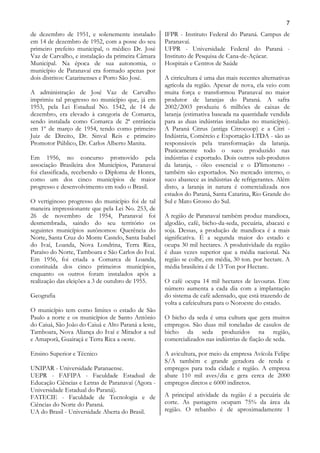 7
de dezembro de 1951, e solenemente instalado         IFPR - Instituto Federal do Paraná. Campus de
em 14 de dezembro de 1952, com a posse do seu        Paranavaí.
primeiro prefeito municipal, o médico Dr. José       UFPR - Universidade Federal do Paraná -
Vaz de Carvalho, e instalação da primeira Câmara     Instituto de Pesquisa de Cana-de-Açúcar.
Municipal. Na época de sua autonomia, o              Hospitais e Centros de Saúde
município de Paranavaí era formado apenas por
dois distritos: Catarinenses e Porto São José.       A citricultura é uma das mais recentes alternativas
                                                     agrícola da região. Apesar de nova, ela veio com
A administração de José Vaz de Carvalho              muita força e transformou Paranavaí no maior
imprimiu tal progresso no município que, já em       produtor de laranjas do Paraná. A safra
1953, pela Lei Estadual No. 1542, de 14 de           2002/2003 produziu 6 milhões de caixas de
dezembro, era elevado à categoria de Comarca,        laranja (estimativa baseada na quantidade vendida
sendo instalada como Comarca de 2ª entrância         para as duas indústrias instaladas no município).
em 1º de março de 1954, tendo como primeiro          A Paraná Citrus (antiga Citrocoop) e a Citri -
Juiz de Direito, Dr. Sinval Reis e primeiro          Indústria, Comércio e Exportação LTDA - são as
Promotor Público, Dr. Carlos Alberto Manita.         responsáveis pela transformação da laranja.
                                                     Praticamente todo o suco produzido nas
Em 1956, no concurso promovido pela                  indústrias é exportado. Dois outros sub-produtos
associação Brasileira dos Municípios, Paranavaí      da laranja, - óleo essencial e o D'limoneno -
foi classificada, recebendo o Diploma de Honra,      também são exportados. No mercado interno, o
como um dos cinco municípios de maior                suco abastece as indústrias de refrigerantes. Além
progresso e desenvolvimento em todo o Brasil.        disto, a laranja in natura é comercializada nos
                                                     estados do Paraná, Santa Catarina, Rio Grande do
O vertiginoso progresso do município foi de tal      Sul e Mato Grosso do Sul.
maneira impressionante que pela Lei No. 253, de
26 de novembro de 1954, Paranavaí foi                A região de Paranavaí também produz mandioca,
desmembrada, saindo do seu território os             algodão, café, bicho-da-seda, pecuária, abacaxi e
seguintes municípios autônomos: Querência do         soja. Dessas, a produção de mandioca é a mais
Norte, Santa Cruz do Monte Castelo, Santa Isabel     significativa. É a segunda maior do estado e
do Ivaí, Loanda, Nova Londrina, Terra Rica,          ocupa 30 mil hectares. A produtividade da região
Paraíso do Norte, Tamboara e São Carlos do Ivaí.     é duas vezes superior que a média nacional. Na
Em 1956, foi criada a Comarca de Loanda,             região se colhe, em média, 30 ton. por hectare. A
constituída dos cinco primeiros municípios,          média brasileira é de 13 Ton por Hectare.
enquanto os outros foram instalados após a
realização das eleições a 3 de outubro de 1955.      O café ocupa 14 mil hectares de lavouras. Este
                                                     número aumenta a cada dia com a implantação
Geografia                                            do sistema de café adensado, que está trazendo de
                                                     volta a cafeicultura para o Noroeste do estado.
O município tem como limites o estado de São
Paulo a norte e os municípios de Santo Antônio       O bicho da seda é uma cultura que gera muitos
do Caiuá, São João do Caiuá e Alto Paraná a leste,   empregos. São duas mil toneladas de casulos de
Tamboara, Nova Aliança do Ivaí e Mirador a sul       bicho da seda produzidos na região,
e Amaporã, Guairaçá e Terra Rica a oeste.            comercializados nas indústrias de fiação de seda.

Ensino Superior e Técnico                            A avicultura, por meio da empresa Avícola Felipe
                                                     S/A também e grande geradora de renda e
UNIPAR - Universidade Paranaense.                    empregos para toda cidade e região. A empresa
UEPR - FAFIPA - Faculdade Estadual de                abate 110 mil aves/dia e gera cerca de 2000
Educação Ciências e Letras de Paranavaí (Agora -     empregos diretos e 6000 indiretos.
Universidade Estadual do Paraná).
FATECIE - Faculdade de Tecnologia e de               A principal atividade da região é a pecuária de
Ciências do Norte do Paraná.                         corte. As pastagens ocupam 75% da área da
UA do Brasil - Universidade Aberta do Brasil.        região. O rebanho é de aproximadamente 1
 