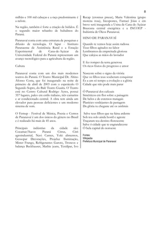8
milhão e 100 mil cabeças e a raça predominante é       Recap (cronnus pneus), Maria Valentina (grupo
a nelore.                                              morena rosa), Incopostes, Fantuci Jóias e em
                                                       breve será inaugurada a Usina de Cana-de-Açúcar
Na região, também é forte a criação de búfalos. É      Brazcana central energética e a INCOEP -
o segundo maior rebanho de bubalinos do                Indústria de Óleos Paranavaí.
Paraná.
                                                       HINO DE PARANAVAÍ
Paranavaí conta com uma estrutura de pesquisas e
difusão de tecnologia. O Iapar - Instituto             Quando te vemos hoje assim radiosa
Paranaense de Assistência Rural e a Estação            Teus filhos agitados no labor
Experimental      de      Cana-de-Açúcar         da    Lembramos da empreitada gloriosa
Universidade Federal do Paraná representam um          Que calejou as mãos do lavrador
avanço tecnológico para a agricultura da região.
                                                       E fez romper da terra generosa
Cultura                                                Os ricos frutos do progresso e amor

Paranavaí conta com um dos mais modernos               Nasceste sobre o signo da vitória
teatros do Paraná. O Teatro Municipal Dr. Altino       Que os filhos teus souberam conquistar
Afonso Costa, que foi inaugurado na noite de           És a um só tempo a evolução e a glória
primeiro de abril de 2003 com o espetáculo O           Cidade que não pode mais parar
Segundo Sopro, do Balé Teatro Guaíra. O Teatro
está no Centro Cultural Rodrigo Ayres, possui          Ó Paranavaí dos cafezais
357 lugares, palco em estilo italiano, três camarins   Simétricos em flor sobre a paisagem
e ar condicionado central. A obra tem ainda um         De belos e de extensos matagais
elevador para pessoas deficientes e um moderno         Planícies verdejantes de pastagem
sistema de som.                                        Da glória tu chegaste até os umbrais

O Femup - Festival de Música, Poesia e Contos           Salve teus filhos que na faina ardente
de Paranavaí é um dos únicos do gênero no Brasil       Sob teu solo ainda hostil e agreste
e é realizado há mais de 45 anos.                      Traçaram teu destino florescente
                                                       Salve ó cidade que te engrandeceste
Principais     indústrias    da  cidade      são:      Ó bela capital do noroeste
Cocamar/Sucos         Paraná    Citrus,     Citri
agroindustrial, Navi Carnes, Yoki alimentos,           Fontes:
Gessopar Decorações, Projeluz Iluminação,              Wikipedia
                                                       Prefeitura Municipal de Paranavaí
Mister Frango, Refrigerantes Garoto, Troncos e
balança Beckhauser, Mathie jeans, Textilpar, Ivo
 