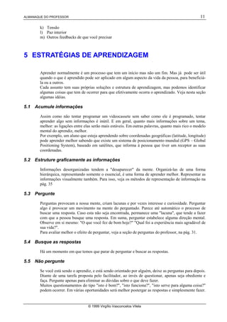 ALMANAQUE DO PROFESSOR                                                                               11

        k) Tensão
        l) Paz interior
        m) Outros feedbacks de que você precisar



5 ESTRATÉGIAS DE APRENDIZAGEM

        Aprender normalmente é um processo que tem um início mas não um fim. Mas já pode ser útil
        quando o que é aprendido pode ser aplicado em algum aspecto da vida da pessoa, para beneficiá-
        la ou a outros.
        Cada assunto tem suas próprias soluções e estrutura de aprendizagem, mas podemos identificar
        algumas coisas que tem de ocorrer para que efetivamente ocorra o aprendizado. Veja nesta seção
        algumas idéias.

5.1   Acumule informações

        Assim como não tentar programar um videocassete sem saber como ele é programado, tentar
        aprender algo sem informações é inútil. E em geral, quanto mais informações sobre um tema,
        melhor: as ligações entre elas serão mais estáveis. Em outras palavras, quanto mais rico o modelo
        mental do aprendiz, melhor.
        Por exemplo, um aluno que esteja aprendendo sobre coordenadas geográficas (latitude, longitude)
        pode aprender melhor sabendo que existe um sistema de posicionamento mundial (GPS – Global
        Positioning System), baseado em satélites, que informa à pessoa que tiver um receptor as suas
        coordenadas.

5.2   Estruture graficamente as informações

        Informações desorganizadas tendem a "desaparecer" da mente. Organizá-las de uma forma
        hierárquica, representando somente o essencial, é uma forma de aprender melhor. Representar as
        informações visualmente também. Para isso, veja os métodos de representação de informação na
        pág. 35

5.3   Pergunte

        Perguntas provocam a nossa mente, criam lacunas e por vezes interesse e curiosidade. Perguntar
        algo é provocar um movimento na mente do perguntado. Parece até automático o processo de
        buscar uma resposta. Caso esta não seja encontrada, permanece uma "lacuna", que tende a fazer
        com que a pessoa busque uma resposta. Em suma, perguntar estabelece alguma direção mental.
        Observe em si mesmo: "O que você fez de bom hoje?" "Qual foi a experiência mais agradável de
        sua vida?".
        Para avaliar melhor o efeito de perguntar, veja a seção de perguntas do professor, na pág. 31.

5.4   Busque as respostas

        Há um momento em que temos que parar de perguntar e buscar as respostas.

5.5   Não pergunte

        Se você está sendo o aprendiz, e está sendo orientado por alguém, deixe as perguntas para depois.
        Diante de uma tarefa proposta pelo facilitador, ao invés de questionar, apenas seja obediente e
        faça. Pergunte apenas para eliminar as dúvidas sobre o que deve fazer.
        Muitos questionamentos do tipo "isto é bom?", "isto funciona?", "isto serve para alguma coisa?"
        podem ocorrer. Em várias oportunidades será melhor postergar as respostas e simplesmente fazer.


                                    © 1999 Virgílio Vasconcelos Vilela
 