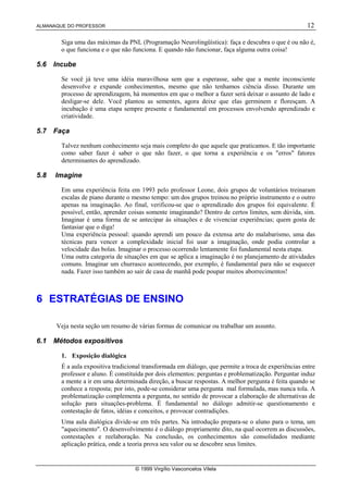 ALMANAQUE DO PROFESSOR                                                                                12

        Siga uma das máximas da PNL (Programação Neurolingüística): faça e descubra o que é ou não é,
        o que funciona e o que não funciona. E quando não funcionar, faça alguma outra coisa!

5.6   Incube

        Se você já teve uma idéia maravilhosa sem que a esperasse, sabe que a mente inconsciente
        desenvolve e expande conhecimentos, mesmo que não tenhamos ciência disso. Durante um
        processo de aprendizagem, há momentos em que o melhor a fazer será deixar o assunto de lado e
        desligar-se dele. Você plantou as sementes, agora deixe que elas germinem e floresçam. A
        incubação é uma etapa sempre presente e fundamental em processos envolvendo aprendizado e
        criatividade.

5.7   Faça

        Talvez nenhum conhecimento seja mais completo do que aquele que praticamos. E tão importante
        como saber fazer é saber o que não fazer, o que torna a experiência e os "erros" fatores
        determinantes do aprendizado.

5.8   Imagine

        Em uma experiência feita em 1993 pelo professor Leone, dois grupos de voluntários treinaram
        escalas de piano durante o mesmo tempo: um dos grupos treinou no próprio instrumento e o outro
        apenas na imaginação. Ao final, verificou-se que o aprendizado dos grupos foi equivalente. É
        possível, então, aprender coisas somente imaginando? Dentro de certos limites, sem dúvida, sim.
        Imaginar é uma forma de se antecipar às situações e de vivenciar experiências; quem gosta de
        fantasiar que o diga!
        Uma experiência pessoal: quando aprendi um pouco da extensa arte do malabarismo, uma das
        técnicas para vencer a complexidade inicial foi usar a imaginação, onde podia controlar a
        velocidade das bolas. Imaginar o processo ocorrendo lentamente foi fundamental nesta etapa.
        Uma outra categoria de situações em que se aplica a imaginação é no planejamento de atividades
        comuns. Imaginar um churrasco acontecendo, por exemplo, é fundamental para não se esquecer
        nada. Fazer isso também ao sair de casa de manhã pode poupar muitos aborrecimentos!



6 ESTRATÉGIAS DE ENSINO

      Veja nesta seção um resumo de várias formas de comunicar ou trabalhar um assunto.

6.1   Métodos expositivos

        1. Exposição dialógica
        É a aula expositiva tradicional transformada em diálogo, que permite a troca de experiências entre
        professor e aluno. É constituída por dois elementos: perguntas e problematização. Perguntar induz
        a mente a ir em uma determinada direção, a buscar respostas. A melhor pergunta é feita quando se
        conhece a resposta; por isto, pode-se considerar uma pergunta mal formulada, mas nunca tola. A
        problematização complementa a pergunta, no sentido de provocar a elaboração de alternativas de
        solução para situações-problema. É fundamental no diálogo admitir-se questionamento e
        contestação de fatos, idéias e conceitos, e provocar contradições.
        Uma aula dialógica divide-se em três partes. Na introdução prepara-se o aluno para o tema, um
        "aquecimento". O desenvolvimento é o diálogo propriamente dito, na qual ocorrem as discussões,
        contestações e reelaboração. Na conclusão, os conhecimentos são consolidados mediante
        aplicação prática, onde a teoria prova seu valor ou se descobre seus limites.


                                    © 1999 Virgílio Vasconcelos Vilela
 