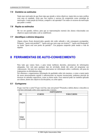 ALMANAQUE DO PROFESSOR                                                                              17

7.5   Combine os estímulos

        Nada mais motivador do que fazer algo que atende a vários objetivos: matar dois ou mais coelhos
        com uma só cajadada. Acho que isso explica o sucesso da competição como estratégia de
        motivação: é uma junção de brincar, competir e até aprender! Use todos os recursos de motivação
        que puder e souber.

7.6   Repita os estímulos

        De vez em quando, reforce, para que as representações mentais dos alunos relacionadas aos
        objetivos sejam reativadas e até se estabilizem.

7.7   Identifique e elimine bloqueios

        Alguns alunos ficam desmotivados quando não estão sabendo e não conseguem acompanhar.
        Pergunte: "quem está perdido?", "quem está que nem cego em tiroteio?", "quem está bloqueado?
        ou ainda "quem está sem ponto de partida?". Um pequeno empurrão pode mudar a vida de
        alguém.




8 FERRAMENTAS DE AUTO-CONHECIMENTO

        Para tudo que vamos fazer, e para tomar melhores decisões, precisamos de informações
        adequadas. Isto vale para qualquer tipo de atividade, desde dar aulas até programar um
        videocassete. Até para nos movermos precisamos ter informação sobre o ambiente, sob pena de
        tropeçarmos ou derrubarmos algo.
        Par obtermos e organizarmos informação de qualidade sobre nós mesmos, e como a maior parte
        do nosso processamento mental é subconsciente ou mesmo inconsciente, podemos precisar de
        técnicas ou métodos específicos, como os desta seção. Esse material pode ser também aplicado
        aos alunos, dentro dos objetivos da disciplina, ou como apoio.

8.1   Curtograma

        O que você faz e curte? O que você faz, mas sem prazer? Preencha a tabela abaixo e descubra se
        está bem informado sobre estes aspectos de si mesmo.
                                                     ¦¨¥¦©§¨ ¢¤
                                                     ¦¨¨¦£¡¡¡¡
                                                    ¦¨¥©§¨¥¥¥¥ ¢£
                                                         ¥  © § ¢
                                                    ¦¨¥¦©§¨ ¢¤
           EU                     CURTO                                     NÃO CURTO



           FAÇO




           NÃO
           FAÇO




                                   © 1999 Virgílio Vasconcelos Vilela
 