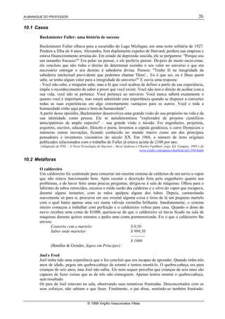 ALMANAQUE DO PROFESSOR                                                                                             20

10.1 Casos

       Buckminster Fuller: uma história de sucesso

       Buckminster Fuller olhava para a escuridão do Lago Michigan, em uma noite solitária de 1927.
       Perdera a filha de 4 anos, Alexandra, fora duplamente expulso de Harvard, perdera sua empresa e
       estava financeiramente arruina-do. Em estado de depressão suicida, ele se perguntou: Porque sou
       um tamanho fracasso? Era pular ou pensar, e ele preferiu pensar. De-pois de muito racio-cinar,
       ele concluiu que não tinha o direito de determinar sozinho o seu valor no universo e que era
       necessário entregar o seu destino à sabedoria divina. Pensou: Tenho fé na integridade da
       sabedoria intelectual previ-dente que podemos chamar 'Deus'... Eu é que sei, ou é Deus quem
       sabe, se tenho algum valor para a integridade do universo? E ouviu uma resposta:
       - Você não sabe, e ninguém sabe, mas a fé que você acabou de definir a partir de sua experiência,
       impõe o reconhecimento de saber a priori que você existe. Você não tem o direito de acabar com a
       sua vida, você não se pertence. Você pertence ao universo. Você nunca saberá exatamente o
       quanto você é importante, mas estará admitindo esta importância quando se dispuser a converter
       todas as suas experiências em algo extremamente vantajoso para os outros. Você e toda a
       humanidade estão aqui para o bem da humanidade.
       A partir desse episódio, Buckminster desenvolveu uma grande visão do seu propósito na vida e da
       sua identidade como pessoa. Ele se autodenominou explorador de projetos científicos
       antecipatórios de amplo espectro – sua grande visão e missão. Foi engenheiro, projetista,
       arquiteto, escritor, educador, filósofo e poeta. Inventou a cúpula geodésica, o carro Dymaxion e
       inúmeras outras inovações, ficando conhecido no mundo inteiro como um dos principais
       pensadores e inventores visionários do século XX. Em 1968, o número de itens originais
       publicados relacionados com o trabalho de Fuller já estava acima de 2100 por ano.
        (Adaptado de PNL – A Nova Tecnologia do Sucesso – Steve Andreas e Charles Faulkner, orgs. Ed. Campus, 1995 e de
                                                                           www.swifty.com/apase/charlotte/@U104.html)

10.2 Metáforas

       O caldereiro
       Um caldeireiro foi contratado para consertar um enorme sistema de caldeiras de um navio a vapor
       que não estava funcionando bem. Após escutar a descrição feita pelo engenheiro quanto aos
       problemas, e de haver feito umas poucas perguntas, dirigiu-se à sala de máquinas. Olhou para o
       labirinto de tubos retorcidos, escutou o ruído surdo das caldeiras e o silvo do vapor que escapava,
       durante alguns instantes; com as mãos apalpou alguns dos tubos. Depois, cantarolando
       suavemente só para si, procurou em seu avental alguma coisa e tirou de lá um pequeno martelo
       com o qual bateu apenas uma vez numa válvula vermelha brilhante. Imediatamente, o sistema
       inteiro começou a trabalhar com perfeição e o caldeireiro voltou para casa. Quando o dono do
       navio recebeu uma conta de $1000, queixou-se de que o caldeireiro só havia ficado na sala de
       máquinas durante quinze minutos e pediu uma conta pormenorizada. Eis o que o caldeireiro lhe
       enviou:
              Conserto com o martelo:                         $ 0,50
              Saber onde martelar:                            $ 999,50
                                                              ----------
                                                              $ 1000
              (Bandler  Grinder, Sapos em Príncipes)

       Joel e Fred
       Joel tinha tido uma experiência que o fez concluir que era incapaz de aprender. Quando tinha três
       anos de idade, pegou um quebra-cabeça da estante e tentou montá-lo. O quebra-cabeça era para
       crianças de seis anos, mas Joel não sabia. Ele nem sequer percebia que crianças de seis anos são
       capazes de fazer coisas que as de três não conseguem. Apenas tentou montar o quebra-cabeça,
       sem resultado.
       Os pais de Joel estavam na sala, observando suas tentativas frustradas. Desconcertados com os
       seus esforços, não sabiam o que fazer. Finalmente, o pai disse, sentindo-se também frustrado:


                                       © 1999 Virgílio Vasconcelos Vilela
 