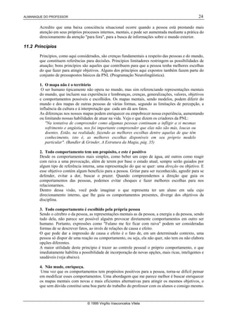 ALMANAQUE DO PROFESSOR                                                                               24

       Acredito que uma baixa consciência situacional ocorre quando a pessoa está prestando mais
       atenção em seus próprios processos internos, mentais, e pode ser aumentada mediante a prática do
       direcionamento da atenção para fora, para a busca de informações sobre o mundo exterior.

11.2 Princípios

       Princípios, como aqui considerados, são crenças fundamentais a respeito das pessoas e do mundo,
       que constituem referências para decisões. Princípios limitadores restringem as possibilidades de
       atuação; bons princípios são aqueles que contribuem para que a pessoa tenha melhores escolhas
       do que fazer para atingir objetivos. Alguns dos princípios aqui expostos também fazem parte do
       conjunto de pressupostos básicos da PNL (Programação Neurolingüística).

       1. O mapa não é o território
        O ser humano tipicamente não opera no mundo, mas sim referenciando representações mentais
       do mundo, que incluem sua experiência e lembranças, crenças, generalizações, valores, objetivos
       e comportamentos possíveis e escolhidos. Os mapas mentais, sendo modelos, podem diferir do
       mundo e dos mapas de outras pessoas de várias formas, segundo as limitações de percepção, a
       influência da cultura e à interpretação que cada um dá aos fatos.
       As diferenças nos nossos mapas podem enriquecer ou empobrecer nossa experiência, aumentando
       ou limitando nossas habilidades de atuar na vida. Veja o que dizem os criadores da PNL:
           Na tentativa de compreender como algumas pessoas continuam a infligir a si mesmas
           sofrimento e angústia, nos foi importante compreender que elas não são más, loucas ou
           doentes. Estão, na realidade, fazendo as melhores escolhas dentre aquelas de que têm
           conhecimento, isto é, as melhores escolhas disponíveis em seu próprio modelo
           particular. (Bandler  Grinder, A Estrutura da Magia, pág. 35)

       2. Todo comportamento tem um propósito, e este é positivo
       Desde os comportamentos mais simples, como beber um copo de água, até outros como reagir
       com raiva a uma provocação, além de terem por base o estado atual, sempre serão guiados por
       algum tipo de referência interna, uma representação do que se quer: uma direção ou objetivo. E
       esse objetivo contém algum benefício para a pessoa. Gritar para ser reconhecido, agredir para se
       defender, evitar a dor, buscar o prazer. Quando compreendemos a direção que guia os
       comportamentos das pessoas, podemos evitar choques e fazer melhores escolhas para nos
       relacionarmos.
       Dentro dessa visão, você pode imaginar o que representa ter um aluno em sala cujo
       direcionamento interno, que lhe guia os comportamentos presentes, diverge dos objetivos da
       disciplina.

       3. Todo comportamento é escolhido pela própria pessoa
       Sendo o cérebro o da pessoa, as representações mentais as da pessoa, a energia a da pessoa, sendo
       tudo dela, não parece ser possível alguém provocar diretamente comportamentos em outro ser
       humano. Portanto, expressões como Fulano me fez ficar com raiva podem ser consideradas
       formas de se descrever fatos, ao invés de relações de causa e efeito.
       O que pode dar a impressão de causa e efeito é o fato de, em um determinado contexto, uma
       pessoa só dispor de uma reação ou comportamento, ou seja, ela não quer, não tem ou não elabora
       opções diferentes.
       A maior utilidade deste princípio é trazer ao controle pessoal o próprio comportamento, o que
       imediatamente habilita a possibilidade de incorporação de novas opções, mais ricas, inteligentes e
       saudáveis (veja abaixo).

       4. Não mude, enriqueça.
        Uma vez que os comportamentos tem propósitos positivos para a pessoa, torna-se difícil pensar
       em modificar esses comportamentos. Uma abordagem que me parece melhor é buscar enriquecer
       os mapas mentais com novas e mais eficientes alternativas para atingir os mesmos objetivos, o
       que sem dúvida constitui uma boa parte do trabalho do professor com os alunos e consigo mesmo.



                                   © 1999 Virgílio Vasconcelos Vilela
 