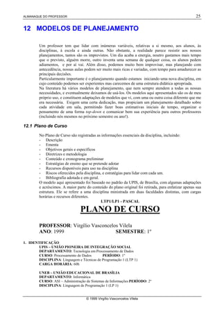 ALMANAQUE DO PROFESSOR                                                                                25

12 MODELOS DE PLANEJAMENTO

         Um professor tem que lidar com inúmeras variáveis, relativas a si mesmo, aos alunos, às
         disciplinas, à escola e ainda outras. Não obstante, a realidade parece resistir aos nossos
         planejamentos, tantos são os imprevistos. Um dia acaba a energia, noutro gastamos mais tempo
         que o previsto, alguém morre, outro inventa uma semana de qualquer coisa, os alunos pedem
         adiamentos, e por aí vai. Além disso, podemos muito bem improvisar, mas planejando com
         antecedência, nossas aulas podem ser muito mais ricas e variadas, com tempo para amadurecer as
         principais decisões.
         Particularmente importante é o planejamento quando estamos iniciando uma nova disciplina, em
         cujo conteúdo podemos ser experientes mas carecemos de uma estrutura didática apropriada.
         Na literatura há vários modelos de planejamento, que nem sempre atendem a todas as nossas
         necessidades, e eventualmente deixamos de usá-los. Os modelos aqui apresentados são os de meu
         próprio uso, e constituem adaptações de modelos que vi, com uma ou outra coisa diferente que me
         era necessária. Exigem uma certa dedicação, mas propiciam um planejamento detalhado sobre
         cada atividade em sala, permitindo fazer boas estimativas iniciais de tempo, organizar o
         pensamento de uma forma top-down e comunicar bem sua experiência para outros professores
         (incluindo nós mesmos no próximo semestre ou ano!).

12.1 Plano de Curso

         No Plano de Curso são registradas as informações essenciais da disciplina, incluindo:
         - Descrição
         - Ementa
         - Objetivos gerais e específicos
         - Diretrizes e metodologia
         - Conteúdo e cronograma preliminar
         - Estratégias de ensino que se pretende adotar
         - Recursos disponíveis para uso na disciplina
         - Riscos oferecidos pela disciplina, e estratégias para lidar com cada um.
         - Bibliografia adotada e em geral.
         O modelo aqui apresentado foi baseado no padrão da UPIS, de Brasília, com algumas adaptações
         e acréscimos. A maior parte do conteúdo do plano original foi retirada, para enfatizar apenas sua
         estrutura. Ele se refere a uma disciplina ministrada em duas faculdades distintas, com cargas
         horárias e recursos diferentes.
                                             LTP1/LP1 - PASCAL

                                 PLANO DE CURSO
         PROFESSOR: Virgílio Vasconcelos Vilela
         ANO: 1999                     SEMESTRE: 1º

1. IDENTIFICAÇÃO
        UPIS – UNIÃO PIONEIRA DE INTEGRAÇÃO SOCIAL
        DEPARTAMENTO: Tecnologia em Processamento de Dados
        CURSO: Processamento de Dados       PERÍODO: 1º
        DISCIPLINA: Linguagem e Técnicas de Programação 1 (LTP 1)
        CARGA HORÁRIA: 60h

         UNEB – UNIÃO EDUCACIONAL DE BRASÍLIA
         DEPARTAMENTO: Informática
         CURSO: ASI – Administração de Sistemas de Informações PERÍODO: 2º
         DISCIPLINA: Linguagem de Programação 1 (LP 1)


                                     © 1999 Virgílio Vasconcelos Vilela
 