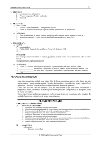 ALMANAQUE DO PROFESSOR                                                                                                     27

7. RECURSOS
      1. Apostilas e textos informativos
      2. TV com computador/Projetor multimídia
      3. Notebook
      4. ...

8. AVALIAÇÃO
    A) DIRETRIZES
       1. Motivar o aluno a aprender e a estar presente às aulas.
       2. Tornar os momentos de avaliação explícita também oportunidades de aprendizado.
       3. ...
    B) MÉTODOS
       1. Toda atividade vale 10 pontos, com um peso apropriado crescente por um bimestre, a partir de 1.
       2. Notas bimestrais de 0 a 10, previamente à atribuição da menção, com pesos 2 e 3.
       3. ...

9. BIBLIOGRAFIA
    A) GERAL
        (*: recomendados)
        1) CARVALHO, Ricardo F. Borland Turbo Pascal 6.0. Berkeley, 1992
        2) ...

       INTERNET
       Nos endereços abaixo encontram-se tutoriais, programas e várias outras coisas interessantes sobre o Turbo
       Pascal:
       www.programmers.org/languages/pascal
       ...
    B) SEMESTRAL
       1) VILELA, Virgílio V. Introdução à Informática. Apostila editada pelo autor. Brasília, 1999.
       2) ________________ Aprendendo a programar na prática. Apostila editada pelo autor. Brasília, 1999.
       3) ________________ 300 idéias para Programar Computadores. Apostila editada pelo autor. Brasília,
           1999.

12.2 Plano de unidade/aula

          Meu planejamento de unidade e de aula é feito de forma simultânea, exceto pelas datas, que são
          registradas no cronograma (a seguir). Partindo do conteúdo e dos objetivos gerais e específicos
          aplicáveis à unidade, todas as atividades são definidas e detalhadas, por aula.
          Como você deve ter visto no Plano de Curso, há uma unidade 0 que visa colher informações e
          preparar os alunos, em termos de motivação e informação sobre a importância da disciplina, além
          de outras atividades.
          Nesse plano incluo também atividades do professor que devem ser executadas antes e depois da
          unidade, bem como estimativas de tempo para cada uma.

                                            PLANO DE UNIDADE
        UNIDADE 0: INTRODUTÓRIA
        A.   OBJETIVOS APLICÁVEIS
                1.     Estabelecer relacionamento amigável com os alunos
                2.     Obter informações para adequação do curso à classe e direcionamento do aluno para necessidades básicas.
                3.     Informar objetivos da disciplina, critérios de avaliação, material didático.
                4.     Preparar o espírito do aluno para maior autonomia no aprendizado.
                5.     Estabelecer objetividade no aluno e motivação para o sucesso na disciplina.
                6.     Estabelecer relacionamento amigável com os alunos
                7.     Obter informações para adequação do curso à classe e direcionamento do aluno para necessidades básicas.
                8.     Informar objetivos da disciplina, critérios de avaliação, material didático.
                9.     Preparar o espírito do aluno para maior autonomia no aprendizado.

        B.      CONTEÚDOS
                     Informações:
                           Pessoais: nome, idade


                                            © 1999 Virgílio Vasconcelos Vilela
 