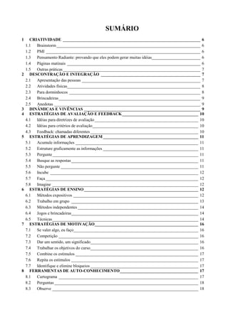 SUMÁRIO
1     CRIATIVIDADE _________________________________________________________________ 6
    1.1 Brainstorm ____________________________________________________________________ 6
    1.2 PMI _________________________________________________________________________ 6
    1.3 Pensamento Radiante: provando que eles podem gerar muitas idéias_______________________ 6
    1.4 Páginas matinais _______________________________________________________________ 6
    1.5 Outras práticas _________________________________________________________________ 7
2     DESCONTRAÇÃO E INTEGRAÇÃO _______________________________________________ 7
    2.1 Apresentação das pessoas ________________________________________________________ 7
    2.2 Atividades físicas_______________________________________________________________ 8
    2.3 Para dorminhocos ______________________________________________________________ 8
    2.4 Brincadeiras___________________________________________________________________ 9
    2.5 Anedotas _____________________________________________________________________ 9
3     DINÂMICAS E VIVÊNCIAS _______________________________________________________ 9
4     ESTRATÉGIAS DE AVALIAÇÃO E FEEDBACK____________________________________ 10
    4.1 Idéias para diretrizes de avaliação_________________________________________________ 10
    4.2 Idéias para critérios de avaliação__________________________________________________ 10
    4.3 Feedback: chamadas diferentes ___________________________________________________ 10
5     ESTRATÉGIAS DE APRENDIZAGEM _____________________________________________ 11
    5.1 Acumule informações __________________________________________________________ 11
    5.2 Estruture graficamente as informações _____________________________________________ 11
    5.3 Pergunte_____________________________________________________________________ 11
    5.4 Busque as respostas ____________________________________________________________ 11
    5.5 Não pergunte _________________________________________________________________ 11
    5.6 Incube ______________________________________________________________________ 12
    5.7 Faça ________________________________________________________________________ 12
    5.8 Imagine _____________________________________________________________________ 12
6     ESTRATÉGIAS DE ENSINO ______________________________________________________ 12
    6.1 Métodos expositivos ___________________________________________________________ 12
    6.2 Trabalho em grupo ____________________________________________________________ 13
    6.3 Métodos independentes _________________________________________________________ 14
    6.4 Jogos e brincadeiras____________________________________________________________ 14
    6.5 Técnicas_____________________________________________________________________ 14
7     ESTRATÉGIAS DE MOTIVAÇÃO_________________________________________________ 16
    7.1 Se valer algo, eu faço___________________________________________________________ 16
    7.2 Competição __________________________________________________________________ 16
    7.3 Dar um sentido, um significado___________________________________________________ 16
    7.4 Trabalhar os objetivos do curso___________________________________________________ 16
    7.5 Combine os estímulos __________________________________________________________ 17
    7.6 Repita os estímulos ____________________________________________________________ 17
    7.7 Identifique e elimine bloqueios ___________________________________________________ 17
8     FERRAMENTAS DE AUTO-CONHECIMENTO_____________________________________ 17
    8.1 Curtograma __________________________________________________________________ 17
    8.2 Perguntas ____________________________________________________________________ 18
    8.3 Observe _____________________________________________________________________ 18
 
