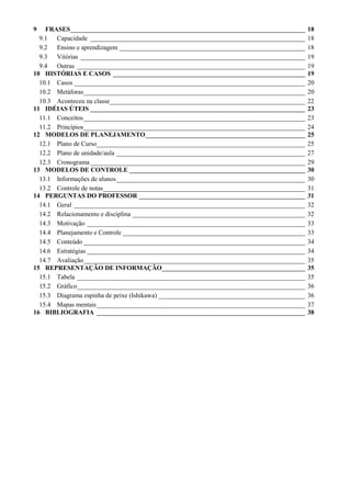 9   FRASES________________________________________________________________________          18
  9.1 Capacidade __________________________________________________________________         18
  9.2 Ensino e aprendizagem _________________________________________________________       18
  9.3 Vitórias _____________________________________________________________________        19
  9.4 Outras ______________________________________________________________________         19
10 HISTÓRIAS E CASOS ___________________________________________________________            19
  10.1 Casos _______________________________________________________________________        20
  10.2 Metáforas____________________________________________________________________        20
  10.3 Aconteceu na classe____________________________________________________________      22
11 IDÉIAS ÚTEIS __________________________________________________________________          23
  11.1 Conceitos ____________________________________________________________________       23
  11.2 Princípios____________________________________________________________________       24
12 MODELOS DE PLANEJAMENTO_________________________________________________                 25
  12.1 Plano de Curso________________________________________________________________       25
  12.2 Plano de unidade/aula __________________________________________________________     27
  12.3 Cronograma __________________________________________________________________        29
13 MODELOS DE CONTROLE ______________________________________________________               30
  13.1 Informações de alunos__________________________________________________________      30
  13.2 Controle de notas______________________________________________________________      31
14 PERGUNTAS DO PROFESSOR ___________________________________________________               31
  14.1 Geral _______________________________________________________________________        32
  14.2 Relacionamento e disciplina _____________________________________________________    32
  14.3 Motivação ___________________________________________________________________        33
  14.4 Planejamento e Controle ________________________________________________________     33
  14.5 Conteúdo ____________________________________________________________________        34
  14.6 Estratégias ___________________________________________________________________      34
  14.7 Avaliação____________________________________________________________________        35
15 REPRESENTAÇÃO DE INFORMAÇÃO____________________________________________                  35
  15.1 Tabela ______________________________________________________________________        35
  15.2 Gráfico______________________________________________________________________        36
  15.3 Diagrama espinha de peixe (Ishikawa) _____________________________________________   36
  15.4 Mapas mentais ________________________________________________________________       37
16 BIBLIOGRAFIA ________________________________________________________________            38
 