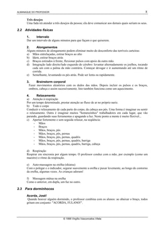 ALMANAQUE DO PROFESSOR                                                                                 8

       Três desejos
       Uma fada irá atender a três desejos da pessoa; ela deve comunicar aos demais quais seriam os seus.

2.2   Atividades físicas

       1.     Intervalo
       Dar um intervalo de alguns minutos para que façam o que quiserem.

       2.     Alongamentos
       Alguns minutos de alongamento podem eliminar muito do desconforto das terríveis carteiras:
       a) Mãos entrelaçadas, estirar braços ao alto
       b) Idem, estirar braços atrás
       c) Braços estirados à frente, flexionar pulsos com apoio da outra mão.
       d) Integração lado direito/lado esquerdo do cérebro: levantar alternadamente os joelhos, tocando
           cada um com a palma da mão contrária. Começar devagar e ir aumentando até um ritmo de
           corrida.
       e) Semelhante, levantando os pés atrás. Pode ser lenta ou rapidamente.

       3.     Brainstorm corporal
        Fazer movimentos aleatórios com os dedos das mãos. Depois incluir os pulsos e os braços,
        ombros, cabeça e assim sucessivamente. Isto também funciona como um aquecimento.

       4.      Relaxamento
       a) Atenção à respiração
       Por um tempo determinado, prestar atenção ao fluxo de ar no próprio nariz.
       b) Todo o corpo
       Conduzir o relaxamento de cada parte do corpo, da cabeça aos pés. Uma forma é imaginar ou sentir
       o relaxamento. Outra é imaginar muitos "homenzinhos" trabalhadores em cada lugar, que vão
       parando, guardando suas ferramentas e apagando a luz. Neste ponto a mente é muito flexível...
       c) Apertar fortemente e sem seguida relaxar, na seqüência:
             - Mãos
             - Braços
             - Mãos, braços, pés
             - Mãos, braços, pés, pernas
             - Mãos, braços, pés, pernas, quadris
             - Mãos, braços, pés, pernas, quadris, barriga
             - Mãos, braços, pés, pernas, quadris, barriga, cabeça

       d) Respiração
       Respirar em sincronia por algum tempo. O professor conduz com a mão, por exemplo (como um
       maestro) o ritmo da respiração.

       e) Auto-massagem na orelha (shiatsu)
       Com o polegar e o indicador, segurar suavemente a orelha e puxar levemente, ao longo do contorno
       da orelha, algumas vezes. As crianças adoram!

       f) Massagem mútua na orelha
       Como o anterior, em dupla, um faz no outro.

2.3   Para dorminhocos

       Acorda, José!
        Quando houver alguém dormindo, o professor combina com os alunos: ao abaixar o braço, todos
       gritam em conjunto: "ACORDA, FULANO!".




                                    © 1999 Virgílio Vasconcelos Vilela
 
