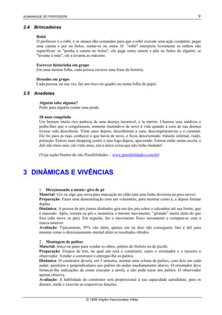 ALMANAQUE DO PROFESSOR                                                                                   9

2.4   Brincadeiras

       Robô
       O professor é o robô, e os alunos dão comandos para que o robô execute uma ação completa: pegar
       uma caneta e por no bolso, sentar-se ou outra. O "robô" interpreta livremente as ordens não
       específicas: se "ponha a caneta no bolso", ele pega outra caneta e põe no bolso de alguém; se
       "levante a mão", ele a levanta ao máximo.

       Escrever historinha em grupo
       Em uma mesma folha, cada pessoa escreve uma frase da história.

       Desenho em grupo
       Cada pessoa, na sua vez, faz um risco no quadro ou numa folha de papel.

2.5   Anedotas

        Alguém sabe alguma?
        Pedir para alguém contar uma piada.

        20 anos congelado
        Um homem muito rico padecia de uma doença incurável, e ia morrer. Chamou seus médicos e
        pediu-lhes que o congelassem, somente trazendo-o de novo à vida quando a cura de sua doença
        tivesse sido descoberta. Vinte anos depois, descobriram a cura, descongelaram-no e o curaram.
        Ele foi para as ruas, conhecer o que havia de novo, e ficou desorientado: trânsito infernal, ruído,
        poluição. Entrou num shopping center e saiu logo depois, apavorado. Entrou então numa escola, e
        dali não mais saiu: em vinte anos, era a única coisa que não tinha mudado!

        (Veja seção Humor do site Possibilidades – www.possibilidades.com.br)



3 DINÂMICAS E VIVÊNCIAS

        1. Direçionando a mente: giro de pé
        Material: Giz ou algo que sirva para marcação no chão (até uma linha divisória no piso serve).
        Preparação: Fazer uma demonstração com um voluntário, para mostrar como é, e depois formar
        duplas.
        Dinâmica: A pessoa de pés juntos alinhados gira um dos pés sobre o calcanhar até seu limite, que
        é marcado. Após, retorna os pés e mentaliza o mesmo movimento, “girando” muito além do que
        fora (não move os pés). Em seguida, faz o movimento físico novamente e compara-se com a
        marca anterior.
        Avaliação: Tipicamente, 95% vão além; apenas um ou dois não conseguem. Isto é útil para
        mostrar como o direcionamento mental afeta os resultados obtidos.

        2. Montagem de palitos
        Material: lenço ou pano para vendar os olhos, palitos de fósforo ou de picolé.
        Preparação: Grupos de três, no qual um será o construtor, outro o orientador e o terceiro o
        observador. Vendar o construtor e entregar-lhe os palitos.
        Dinâmica: O construtor deverá, em 5 minutos, montar uma coluna de palitos, com dois em cada
        andar, paralelos e perpendiculares aos palitos do andar imediatamente abaixo. O orientador deve
        fornecer-lhe indicações de como executar a tarefa, e não pode tocar nos palitos. O observador
        apenas observa.
        Avaliação: A habilidade do construtor será proporcional à sua capacidade autodidata; para os
        demais, mede e exercita as respectivas funções.


                                    © 1999 Virgílio Vasconcelos Vilela
 