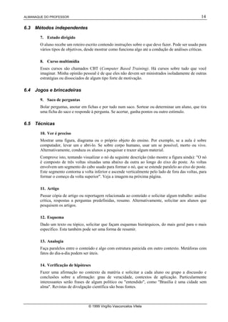 ALMANAQUE DO PROFESSOR 14
© 1999 Virgílio Vasconcelos Vilela
6.3 Métodos independentes
7. Estudo dirigido
O aluno recebe um roteiro escrito contendo instruções sobre o que deve fazer. Pode ser usado para
vários tipos de objetivos, desde mostrar como funciona algo até a condução de análises críticas.
8. Curso multimídia
Esses cursos são chamados CBT (Computer Based Training). Há cursos sobre tudo que você
imaginar. Minha opinião pessoal é de que eles não devem ser ministrados isoladamente de outras
estratégias ou dissociados de algum tipo forte de motivação.
6.4 Jogos e brincadeiras
9. Saco de perguntas
Bolar perguntas, anotar em fichas e por tudo num saco. Sortear ou determinar um aluno, que tira
uma ficha do saco e responde à pergunta. Se acertar, ganha pontos ou outro estímulo.
6.5 Técnicas
10. Ver é preciso
Mostrar uma figura, diagrama ou o próprio objeto do ensino. Por exemplo, se a aula é sobre
computador, levar um e abri-lo. Se sobre corpo humano, usar um se possível, morto ou vivo.
Alternativamente, conduza os alunos a pesquisar e trazer algum material.
Comprove isto, tentando visualizar o nó da seguinte descrição (não mostre a figura ainda): "O nó
é composto de três voltas situadas uma abaixo da outra ao longo do eixo do poste. As voltas
envolvem um segmento do cabo usado para formar o nó, que se estende paralelo ao eixo do poste.
Este segmento contorna a volta inferior e ascende verticalmente pelo lado de fora das voltas, para
formar o começo da volta superior". Veja a imagem na próxima página.
11. Artigo
Passar cópia de artigo ou reportagem relacionada ao conteúdo e solicitar algum trabalho: análise
crítica, respostas a perguntas predefinidas, resumo. Alternativamente, solicitar aos alunos que
pesquisem os artigos.
12. Esquema
Dado um texto ou tópico, solicitar que façam esquemas hierárquicos, do mais geral para o mais
específico. Esta também pode ser uma forma de resumir.
13. Analogia
Faça paralelos entre o conteúdo e algo com estrutura parecida em outro contexto. Metáforas com
fatos do dia-a-dia podem ser úteis.
14. Verificação de hipóteses
Fazer uma afirmação no contexto da matéria e solicitar a cada aluno ou grupo a discussão e
conclusões sobre a afirmação: grau de veracidade, contextos de aplicação. Particularmente
interessantes serão frases de algum político ou "entendido", como "Brasília é uma cidade sem
alma". Revistas de divulgação científica são boas fontes.
 