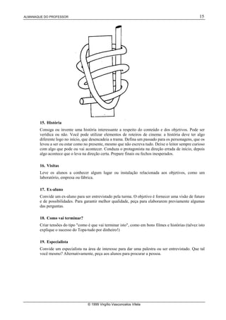 ALMANAQUE DO PROFESSOR 15
© 1999 Virgílio Vasconcelos Vilela
15. História
Consiga ou invente uma história interessante a respeito do conteúdo e dos objetivos. Pode ser
verídica ou não. Você pode utilizar elementos de roteiros de cinema: a história deve ter algo
diferente logo no início, que desencadeia a trama. Defina um passado para os personagens, que os
levou a ser ou estar como no presente, mesmo que não escreva tudo. Deixe o leitor sempre curioso
com algo que pode ou vai acontecer. Conduza o protagonista na direção errada de início, depois
algo acontece que o leva na direção certa. Prepare finais ou fechos inesperados.
16. Visitas
Leve os alunos a conhecer algum lugar ou instalação relacionada aos objetivos, como um
laboratório, empresa ou fábrica.
17. Ex-aluno
Convide um ex-aluno para ser entrevistado pela turma. O objetivo é fornecer uma visão de futuro
e de possibilidades. Para garantir melhor qualidade, peça para elaborarem previamente algumas
das perguntas.
18. Como vai terminar?
Criar tensões do tipo "como é que vai terminar isto", como em bons filmes e histórias (talvez isto
explique o sucesso do Topa-tudo por dinheiro!)
19. Especialista
Convide um especialista na área de interesse para dar uma palestra ou ser entrevistado. Que tal
você mesmo? Alternativamente, peça aos alunos para procurar a pessoa.
 