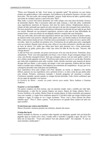 ALMANAQUE DO PROFESSOR 21
© 1999 Virgílio Vasconcelos Vilela
Deixe esse brinquedo de lado. Você nunca vai aprender nada! Da próxima vez que tentou
montar um quebra-cabeça e não conseguiu, Joel lembrou-se do primeiro fracasso e do que o pai
havia dito. Ele tem razão, não consigo aprender, pensou. Então deixou de lado o quebra-cabeça
sem tentar de verdade e passou a uma coisa mais fácil.
Mais tarde, o jovem Joel tentou desmontar um velho relógio com uma chave-de-fenda. Gostava
de desmontar objetos. Mas é necessário saber por onde começar, e Joel não sabia. Lembrando
suas experiências anteriores de fracasso, Joel nem fez muito esforço. Simplesmente deixou o
relógio de lado, pensando que aquela era mais uma prova de que não conseguia fazer nada direito.
Nos anos posteriores, muitas outras experiências reforçaram sua decisão de que nada do que fazia
era correto. Baseado em sua primeira experiência, encarava cada uma de suas dificuldades da
mesma forma - como um reforço da sua dedução anterior a respeito das suas limitações.
Fred, por outro lado, havia tido uma experiência anterior que coloria seu futuro de ponta a ponta,
de maneira muito mais positiva. Quando tinha quatro anos, sua família mudou-se do deserto para
Ohio, onde existem muitas árvores. Fred não estava acostumado a ver tantas árvores e queria subir
em todas. Após ter escolhido seu primeiro alvo, Fred passou de um galho para outro, empolgado
com sua aventura. Quando estava lá em cima, olhou ao seu redor com prazer e decidiu que estava
na hora de descer. Foi então que olhou para baixo pela primeira vez e ficou aterrorizado.
Agarrando-se ao galho, gritou para a mãe, que estava do lado de fora da casa: Socorro, não
consigo descer!
A mãe de Fred veio correndo, um pouco nervosa por vê-lo em cima da árvore. Entretanto, disse
calmamente: Fred, você está segurando com força, e isto é ótimo. Já que conseguiu chegar aí em
cima, sem dúvida conseguirá descer. Será que consegue colocar o pé em outro galho e sentir se
ele é sólido e pode agüentar seu peso? Fred ficou mais calmo só de ouvir a voz da mãe. Percebeu
que tinha tido competência para subir sozinho. Então, decidiu encontrar uma maneira de descer
devagar dali por diante, e com cautela, até atingir o solo com segurança. Embora dali por diante
tenha se tornado mais cuidadoso, Fred adquiriu um sentimento de competência - de que, por si só,
conseguiria descobrir uma saída para seus problemas.
Essa experiência ficou para sempre com Fred. Quando, na escola, se deparava com tarefas
difíceis, pensava na sua experiência com a primeira árvore e se dava conta de que podia achar
uma solução. Portanto, continuava tentando e fazendo perguntas até encontrar a solução.
Continuava tentando, mesmo quando os colegas haviam desistido. Cada vitória confirmava que
ele era capaz de aprender e ter sucesso.
(A Essência da Mente - usando seu poder interior para mudar. Steve Andreas e Connirae
Andreas)
O pastor e o terreno baldio
Um pastor comprou um bom terreno, mas em péssimo estado: mato e entulho por todo lado.
Pacientemente, a cada fim de semana limpava um pouco. Depois de limpo, plantou flores e
árvores frutíferas e de sombra. Muitos finais de semana depois, já tinha construído uma pequena
casa com varanda, e o lugar ficou realmente aprazível. Convidou então um colega religioso para
conhecer o lugar. O colega ao ver o lugar exclamou: Puxa, você e Deus fizeram um ótimo
trabalho aqui!. Pois é, disse o pastor, você precisava ver quando Deus cuidava de tudo isso
aqui sozinho.
O americano que comeu uma bicicleta
Moeu a bicicleta e misturou porções nas refeições, durante três meses.
O beija-flor herói
Imenso incêndio na floresta, os animais todos fugindo em disparada, quando vêm um beija-flor
pegando água no riacho com o bico, voando sobre o incêndio e jogando a água. De novo. Um
deles diz ao beija-flor: Você está maluco? Isso não adianta nada!. Ele responde: É, mas eu
estou fazendo a minha parte..
 