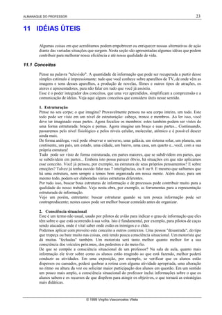 ALMANAQUE DO PROFESSOR 23
© 1999 Virgílio Vasconcelos Vilela
11 IDÉIAS ÚTEIS
Algumas coisas em que acreditamos podem empobrecer ou enriquecer nossas alternativas de ação
diante das variadas situações que surgem. Nesta seção são apresentadas algumas idéias que podem
contribuir para melhorar nossa eficiência e até nossa qualidade de vida.
11.1 Conceitos
Pense na palavra televisão. A quantidade de informação que pode ser recuperada a partir desse
simples estímulo é impressionante: tudo que você conhece sobre aparelhos de TV, de onde vêm as
imagens e sons desses aparelhos, a produção de novelas, filmes e outros tipos de atrações, os
atores e apresentadores, para não falar em tudo que você já assistiu.
Esse é o poder integrador dos conceitos, que uma vez aprendidos, simplificam a compreensão e a
comunicação de idéias. Veja aqui alguns conceitos que considero úteis nesse sentido.
1. Estruturação
Pense no seu corpo; o que imagina? Provavelmente pensou no seu corpo inteiro, um todo. Este
todo pode ser visto em um nível de estruturação: cabeça, tronco e membros. Ao ler isso, você
deve ter imaginado essas partes. Agora focalize os membros: estes também podem ser vistos de
uma forma estruturada: braços e pernas. Agora imagine um braço e suas partes... Continuando,
passaremos pelo nível fisiológico e pelos níveis celular, molecular, atômico e é possível descer
ainda mais.
De forma análoga, você pode observar o universo, uma galáxia, um sistema solar, um planeta, um
continente, um país, um estado, uma cidade, um bairro, uma casa, um quarto e...você, com a sua
própria estrutura!
Tudo pode ser visto de forma estruturada, em partes maiores, que se subdividem em partes, que
se subdividem em partes... Embora isto possa parecer óbvio, há situações em que não aplicamos
esse conceito. Você já pensou, por exemplo, na estrutura de seus próprios pensamentos? E sobre
emoções? Talvez já tenha ouvido falar nas 7 inteligências, ou 8 ou 9. E mesmo que saibamos que
há uma estrutura, nem sempre a temos bem organizada em nossa mente. Além disso, para um
mesmo todo, podem ser elaboradas várias estruturas diferentes.
Por tudo isso, buscar boas estruturas de informação e de processos pode contribuir muito para a
qualidade do nosso trabalho. Veja nesta obra, por exemplo, as ferramentas para a representação
estruturada de informação.
Vejo um porém, entretanto: buscar estruturar quando se tem pouca informação pode ser
contraproducente; nestes casos pode ser melhor buscar conteúdo antes de organizar.
2. Consciência situacional
Este é um termo não usual, usado por pilotos de avião para indicar o grau de informação que eles
têm sobre o que está ocorrendo à sua volta. Isto é fundamental, por exemplo, para pilotos de caças
sendo atacados, onde é vital saber onde estão os inimigos e o chão.
Podemos aplicar com proveito este conceito a outros contextos. Uma pessoa desastrada, do tipo
que tropeça ou bate muito nas coisas, está tendo pouca consciência situacional. Um motorista que
dá muitas fechadas também. Um motorista será tanto melhor quanto melhor for a sua
consciência dos veículos próximos, dos pedestres e do meio-fio.
De que se compõe a consciência situacional de um professor? Na sala de aula, quanto mais
informação ele tiver sobre como os alunos estão reagindo ao que está fazendo, melhor poderá
conduzir as atividades. Em uma exposição, por exemplo, se verificar que os alunos estão
dispersos ou cansados, poderá quebrar a rotina com alguma atividade apropriada, uma alteração
no ritmo ou altura da voz ou solicitar maior participação dos alunos em questão. Em um sentido
um pouco mais amplo, a consciência situacional do professor inclui informações sobre o que os
alunos sabem e os recursos de que dispõem para atingir os objetivos, o que tornará as estratégias
mais didáticas.
 