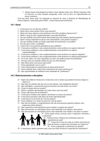 ALMANAQUE DO PROFESSOR 32
© 1999 Virgílio Vasconcelos Vilela
3. Apenas lançar uma pergunta na mente e fazer alguma outra coisa. Muitas respostas virão
no chuveiro ou outra situação inesperada, como você já deve ter experimentado em
outros contextos.
Uma boa parte desta seção foi inspirada no material do curso à distância de Metodologia de
Ensino Superior, ministrado pela UNEB – União Educacional de Brasília.
14.1 Geral
1 – Como posso ser um docente melhor?
2 – Quais são os meus pontos fortes como docente?
3 – Quais dos meus aspectos como professor seria útil e produtivo desenvolver?
4 – Qual é o grau de meu comprometimento com cada disciplina?
5 – Em que medida estou efetivamente direcionado para meu próprio aperfeiçoamento?
6 – Quais crenças improdutivas posso estar alimentando a meu próprio respeito ?
7 – Em que medida acredito na minha capacidade de transformar a sociedade?
8 – Em que grau critico a realidade?
9 – Como está o nível geral de qualidade do meu trabalho?
10 – Como posso melhorar o meu comprometimento como professor no aspecto interesse?
11 – Como posso melhorar o meu comprometimento como professor no aspecto
responsabilidade?
12 – Como posso melhorar o meu comprometimento como professor no aspecto empenho?
13 – Como posso melhorar o meu comprometimento como professor no aspecto participação?
14 – Se eu me soltar e for mais espontâneo em sala, isso poderia trazer-me problemas?
15 – Em que estou me achando melhor do que sou efetivamente?
16 – Que idéias deste texto posso aproveitar?
17 – Estou aprendendo com os erros?
18 – Estou interessado em experiências de outros professores?
19 – Estou sabendo obter e aproveitar experiências de outros professores?
20 – Que oportunidades de melhoria estou chamando de problemas?
14.2 Relacionamento e disciplina
21 – Quais são melhores formas de se relacionar com os alunos que podem favorecer atingir os
objetivos?
22 – Que tipos de atitudes não são nem severas demais, nem indulgentes demais?
23 – Que qualidades e características posso focalizar em cada aluno e na classe?
24 – O que os alunos têm em comum?
25 – Quais os padrões apresentados por cada classe como um todo?
26 – O que cada aluno tem de diferente?
27 – Como posso lembrar mais rápida e facilmente os nomes dos alunos?
28 – Como posso perceber cada aluno de forma individualizada?
29 – Como posso ver do ponto de vista dos alunos?
30 – Estou sabendo ver e sentir do ponto de vista do aluno?
31 – Que tipo de atitudes e comportamentos não são nem pessoais (quentes) demais, nem
impessoais (frias) demais?
32 – Que expectativas mais produtivas posso manter a respeito dos alunos?
33 – Que preconceitos ou estereótipos posso estar mantendo com relação a uma classe?
34 – Que preconceitos ou estereótipos posso estar mantendo com relação a um aluno ou aluna?
35 – Estou sendo sereno, coerente, justo e respeitoso o bastante e
o suficiente?
36 – Poderia tornar a fluência de sentimentos parte da
experiência de aula?
37 – O que devo levar em conta ao avaliar uma turma ou
aluno de forma a conduzi-los eticamente aos objetivos?
38 – Estou respeitando as diferenças de opinião?
39 – Como posso, desde a primeira aula, criar um clima favorável à expressão de sentimentos?
 