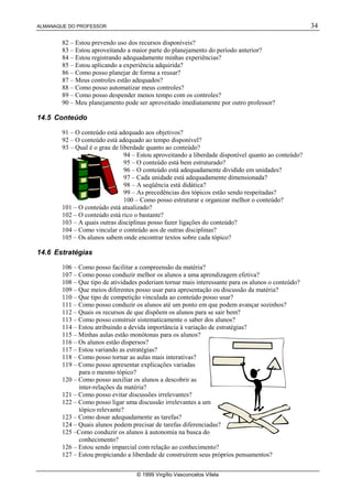 ALMANAQUE DO PROFESSOR 34
© 1999 Virgílio Vasconcelos Vilela
82 – Estou prevendo uso dos recursos disponíveis?
83 – Estou aproveitando a maior parte do planejamento do período anterior?
84 – Estou registrando adequadamente minhas experiências?
85 – Estou aplicando a experiência adquirida?
86 – Como posso planejar de forma a reusar?
87 – Meus controles estão adequados?
88 – Como posso automatizar meus controles?
89 – Como posso despender menos tempo com os controles?
90 – Meu planejamento pode ser aproveitado imediatamente por outro professor?
14.5 Conteúdo
91 – O conteúdo está adequado aos objetivos?
92 – O conteúdo está adequado ao tempo disponível?
93 – Qual é o grau de liberdade quanto ao conteúdo?
94 – Estou aproveitando a liberdade disponível quanto ao conteúdo?
95 – O conteúdo está bem estruturado?
96 – O conteúdo está adequadamente dividido em unidades?
97 – Cada unidade está adequadamente dimensionada?
98 – A seqüência está didática?
99 – As precedências dos tópicos estão sendo respeitadas?
100 – Como posso estruturar e organizar melhor o conteúdo?
101 – O conteúdo está atualizado?
102 – O conteúdo está rico o bastante?
103 – A quais outras disciplinas posso fazer ligações do conteúdo?
104 – Como vincular o conteúdo aos de outras disciplinas?
105 – Os alunos sabem onde encontrar textos sobre cada tópico?
14.6 Estratégias
106 – Como posso facilitar a compreensão da matéria?
107 – Como posso conduzir melhor os alunos a uma aprendizagem efetiva?
108 – Que tipo de atividades poderiam tornar mais interessante para os alunos o conteúdo?
109 – Que meios diferentes posso usar para apresentação ou discussão da matéria?
110 – Que tipo de competição vinculada ao conteúdo posso usar?
111 – Como posso conduzir os alunos até um ponto em que podem avançar sozinhos?
112 – Quais os recursos de que dispõem os alunos para se sair bem?
113 – Como posso construir sistematicamente o saber dos alunos?
114 – Estou atribuindo a devida importância à variação de estratégias?
115 – Minhas aulas estão monótonas para os alunos?
116 – Os alunos estão dispersos?
117 – Estou variando as estratégias?
118 – Como posso tornar as aulas mais interativas?
119 – Como posso apresentar explicações variadas
para o mesmo tópico?
120 – Como posso auxiliar os alunos a descobrir as
inter-relações da matéria?
121 – Como posso evitar discussões irrelevantes?
122 – Como posso ligar uma discussão irrelevantes a um
tópico relevante?
123 – Como dosar adequadamente as tarefas?
124 – Quais alunos podem precisar de tarefas diferenciadas?
125 –Como conduzir os alunos à autonomia na busca do
conhecimento?
126 – Estou sendo imparcial com relação ao conhecimento?
127 – Estou propiciando a liberdade de construírem seus próprios pensamentos?
 