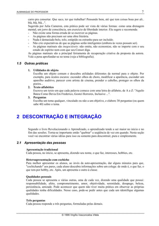 ALMANAQUE DO PROFESSOR 7
© 1999 Virgílio Vasconcelos Vilela
carro pra consertar. Que saco, ter que trabalhar! Pensando bem, até que tem coisas boas por ali..
blá, blá, blá...".
Sugerida por Julia Cameron, esta prática pode ser vista de várias formas: como uma drenagem
mental, um jorro de consciência, um exercício de liberdade interior. Ela sugere e recomenda:
- Não existe uma forma errada de se escrever as páginas.
- As páginas não precisam ser uma obra literária.
- Nada é demasiado belo, tolo, estúpido ou estranho para ser incluído.
- Não crie expectativas de que as páginas serão inteligentes (embora às vezes possam ser).
- As páginas matinais são inegociáveis: não omita, não economize, não se importe com o seu
estado de espírito nem com que seu Censor diga.
As páginas matinais são a principal ferramenta de recuperação criativa da proposta da autora.
Vale a pena aprofundar-se no tema (veja a bibliografia).
1.5 Outras práticas
1. Utilidades de objeto
Escolha um objeto comum e descubra utilidades diferentes da normal para o objeto. Por
exemplo, para óculos escuros: esconder olhos de choro, modificar a aparência, esconder um
aparelho auditivo, parecer com artista de cinema, prender o cabelho, proteger os olhos da
poeira...
2. Texto alfabético
Escreva um texto em que cada palavra comece com uma letra do alfabeto, de A a Z: "Aquilo
Bateu Como Devia Em Frederico, Gostei Horrores, Inclusive ...".
3. Perguntas
Escolha um tema qualquer, vinculado ou não a um objetivo, e elabore 30 perguntas (ou quem
sabe 40) sobre o tema.
2 DESCONTRAÇÃO E INTEGRAÇÃO
Segundo o livro Revolucionando o Aprendizado, o aprendizado tende a ser maior no início e no
fim das sessões. Torna-se importante então "quebrar" a seqüência de vez em quando. Nesta seção
você vai encontrar várias idéias para isso ou somente para descontrair, pura e simplesmente.
2.1 Apresentação das pessoas
Apresentação tradicional
Cada pessoa, no início, se apresenta, dizendo seu nome, o que faz, interesses, hobbies, etc.
Heteroapresentação com cochicho
Para melhor apresentar os alunos, ao invés da auto-apresentação, dar alguns minutos para que,
"cochichando" aos pares, cada aluno descubra informações sobre um colega: de onde é, o que faz, o
que tem por hobby, etc. Após, um apresenta o outro à classe.
Qualidades pessoais
Cada pessoa se apresenta a várias outras, uma de cada vez, dizendo uma qualidade que possui:
responsabilidade, afeto, comprometimento, amor, objetividade, serenidade, desapego, beleza,
persistência, amizade. Pode acontecer que quem não tiver muita prática em observar as próprias
qualidades tenha dificuldades. Nesse caso, pode-se pedir antes que cada um identifique algumas
qualidades.
Três perguntas
Cada pessoa responde a três perguntas, formuladas pelas demais.
 