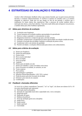 ALMANAQUE DO PROFESSOR 10
© 1999 Virgílio Vasconcelos Vilela
4 ESTRATÉGIAS DE AVALIAÇÃO E FEEDBACK
Avaliar é obter informação, feedback sobre o que estamos fazendo, que vai guiar nossas próximas
decisões e eventuais redirecionamentos. É verificar se estamos no caminho certo e se estamos
atingindo os objetivos. Nada pior do que chegar ao fim de um período e verificar que o
rendimento foi muito abaixo das expectativas. Mas o processo de avaliar também afeta a
motivação dos alunos, como bem sabemos. Veja nesta seção idéias para enriquecer esse processo,
e também idéias para obter feedback rapidamente.
4.1 Idéias para diretrizes de avaliação
a) Avaliações mais freqüentes.
b) Tornar momentos de avaliação também oportunidades de aprendizado.
c) Motivar o aluno a aprender e a estar presente às aulas.
d) Diagnosticar desníveis a tempo de agir para a devida correção.
e) Estimular e proporcionar a recuperação de alunos desnivelados em relação à média da turma.
f) Estímulo à execução das atividades, mediante a atribuição de pontos extras.
g) Condicionar valor a um mínimo de qualidade
h) Permitir atividades e avaliações diferenciadas para alunos com conhecimentos.
4.2 Idéias para critérios de avaliação
a) Pontos por freqüência
b) Pontos por participação
c) Pontos extras
d) Prova escrita individual
e) Prova em dupla
f) Prova em grupo
g) Argüição
h) Pontos para atividades em sala
i) Pontos por trabalhos e outras atividades extra-classe
j) Pesos crescentes na unidade, no semestre, no ano
k) Testes surpresa
l) Prova prática
m) Apresentações e seminários
n) Menções (Ótimo/Bom/Regular, A B C D E e outras)
o) Perda de pontos pela não execução de atividade
p) Eliminar a pior nota de um conjunto
q) Combinações
4.3 Feedback: chamadas diferentes
Ao invés de os alunos responderem "presente", "eu" ou "aqui", ele dizem um número de 0 a 10
(ou outra classificação) que representa:
a) Motivação atual na disciplina
b) Sensação de capacidade atual (não a capacidade real, e sim a sensação).
c) Disposição geral
d) Dedicação até agora
e) Didática do professor
f) Nível de satisfação geral com a disciplina
g) Saúde física
h) Saúde mental
i) Saúde espiritual
j) Curiosidade
 