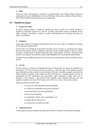 ALMANAQUE DO PROFESSOR 13
© 1999 Virgílio Vasconcelos Vilela
2. Filme
Passar um filme relacionado ao conteúdo. Há videolocadoras que alugam filmes educativos
gratuitamente (como a BlockBuster). Já certas bibliotecas têm acervo variado de filmes. Pode-se
obter filmes também na Internet, para uso em computador.
6.2 Trabalho em grupo
3. Grupo com relator
Os alunos formam grupos e estudam ou analisam um tema ou tópico. Um relator coordena e
registra as conclusões, sínteses ou o que for. Ao final, cada relator expõe os resultados do seu
grupo. Variação: não definir o relator, e escolher aleatoriamente qual integrante do grupo vai
expor as conclusões.
4. Seminário
Cada grupo prepara uma pequena apresentação sobre um tema. Todos os integrantes do grupo
devem apresentar alguma parte.
O tema pode ser resultado de uma divisão em tópicos de um assunto ou escolhido pelos alunos
dentro de um contexto. Pode-se estabelecer qual será a forma de apresentação ou deixar a critério
do grupo. Também pode-se permitir discussões após a apresentação. Ao final, o professor pode
avaliar vários aspectos do seminário, desde o aprofundamento até a qualidade da apresentação.
O professor pode também determinar que os alunos que irão apresentar sejam escolhidos na hora
por ele.
5. GV/GO
O nome refere-se a Grupo de Verbalização/Grupo de Observação. Os alunos são divididos em
dois grupos. O GV fica no centro da sala, em círculo, e o GO em frente. O GV propõe as regras
para a discussão, discute o tema e tira as conclusões. Estas são colocadas no quadro ou escritas em
folhas afixadas na parede. Cada membro do GO deve observar o comportamento de todos os
participantes do GV, registrando suas observações. Após terminado o tempo (cerca de 15
minutos), o GO comenta o que observou (por exemplo, cada integrante fala uma vez). Em
seguida, os papéis se invertem. O GV passa a ser o GO e vice versa, e o processo se repete.
Pontos que podem ser observados:
- se o tema está sendo abordado com profundidade;
- se as idéias são enunciadas com clareza e precisão;
- se todos participam, de forma equilibrada;
- se há conversas paralelas;
- se é respeitada a fala do outro, aguardando a vez;
- se alguém deseja sobressair-se;
- se as discussões se mantém no tema.
6. Explicação mútua
Formar duplas de quem entendeu com quem não entendeu. O primeiro tira dúvidas do segundo.
 