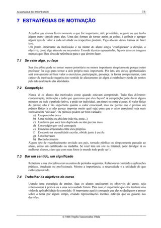 ALMANAQUE DO PROFESSOR 16
© 1999 Virgílio Vasconcelos Vilela
7 ESTRATÉGIAS DE MOTIVAÇÃO
Acredito que alunos fazem somente o que for importante, útil, prioritário, urgente ou que tenha
algum outro sentido para eles. Uma das formas de tornar assim as coisas é atribuir e agregar
algum tipo de valor a cada atividade ou respectivo produto. Veja abaixo várias formas de fazer
isso.
Um ponto importante da motivação é na mente do aluno esteja "configurada" a direção, o
objetivo, como algo atraente ou necessário. Usando técnicas apropriadas, faça-os criarem imagens
mentais que lhes sirva de referência para o que devem fazer.
7.1 Se valer algo, eu faço
Sua disciplina pode se tornar menos prioritária ou menos importante simplesmente porque outro
professor fez algo para tornar a dele própria mais importante. Por isto, em várias oportunidades
será conveniente atribuir valor a exercícios, participação, presença. A forma complementar, com
caráter de motivação negativa (no sentido de afastamento de algo), é estabelecer perda de pontos
pela não realização das atividades.
7.2 Competição
Nunca vi os alunos tão motivados como quando estavam competindo. Tudo fica diferente:
concentração, dedicação e tudo que queremos que eles façam! A competição pode durar alguns
minutos ou todo o período letivo, e pode ser individual, em times ou entre classes. O valor físico
do prêmio não é tão importante quanto o valor emocional, mas me parece que é preciso um
prêmio físico (e aí não parece importar muito qual seja) para que o valor emocional seja mais
intensamente "ativado". Os prêmios podem ser bem variados:
a) Um pontinho extra
b) Uma balinha ou chiclete (não ria, teste...)
c) Um livro que você tem duplicado ou não precisa mais
d) Um estágio que você conseguiu
e) Dinheiro arrecadado entre eles próprios
f) Desconto na mensalidade escolar, obtido junto à escola
g) Um churrasco
h) Reconhecimento
Algum tipo de reconhecimento enviado aos pais, tornado público ou simplesmente passado ao
aluno, como um certificado ou medalha. Se você tem um site na Internet, pode divulgar lá os
melhores alunos, claro que com suas fotos (o mundo todo pode ver!).
7.3 Dar um sentido, um significado
Relacione a sua disciplina com as outras de períodos seguintes. Relacione o conteúdo a aplicações
práticas, imediatas ou profissionais. Mostre a importância, a necessidade e a utilidade do que
estão aprendendo.
7.4 Trabalhar os objetivos do curso
Usando uma estratégia de ensino, faça os alunos analisarem os objetivos do curso, seja
relacionando à prática ou a uma necessidade futura. Para isso, é importante que eles tenham uma
visão da aplicabilidade do conteúdo. O importante aqui é conseguir que eles se dediquem a pensar
sobre o tema por algum tempo, criando representações mentais estáveis que os guiarão nas
decisões.
 