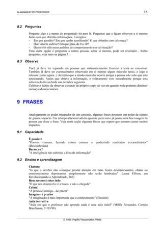 ALMANAQUE DO PROFESSOR 18
© 1999 Virgílio Vasconcelos Vilela
8.2 Perguntas
Pergunte algo e a mente do perguntado irá para lá. Perguntas que o façam observar a si mesmo
farão com que obtenha informações. Exemplos:
- Em que acredito? Em que venho acreditando? O que obtenho com tal crença?
- Que valores cultivo? Em que grau, de 0 a 10?
- Quais têm sido meus padrões de comportamento em tal situação?
Uma outra opção é perguntas a outras pessoas sobre si mesmo, pode ser revelador... Sobre
perguntas, veja mais na página 31.
8.3 Observe
Você já deve ter reparado em pessoas que sistematicamente franzem a testa ao conversar.
Também já deve ter eventualmente observado em si mesmo algum músculo tenso, e logo o
relaxou (como agora...) Acredito que a tensão muscular ocorre porque a pessoa não sabe que está
tensionando. Assim que obteve a informação, o relaxamento veio naturalmente porque esta
informação foi incluída nas decisões seguintes.
Cultivar o hábito de observar o estado do próprio corpo de vez em quando pode portanto diminuir
cansaços desnecessários.
9 FRASES
Analogamente ao poder integrador de um conceito, algumas frases possuem um poder de síntese
de grande impacto. Um reforço adicional advém quando quem ouve já possui uma boa imagem da
pessoa que disse a frase. Veja nesta seção algumas frases que espero que possam causar muitos
impactos.
9.1 Capacidade
É possível
Pessoas comuns, fazendo coisas comuns e produzindo resultados extraordinários
(Desconhecido)
Burro, eu?
A inteligência não substitui a falta de informação
9.2 Ensino e aprendizagem
Chatura
Já que o cérebro não consegue prestar atenção em tudo, lições desinteressantes, chatas ou
emocionalmente deprimentes simplesmente não serão lembradas (Launa Ellison, em
Revolucionando o Aprendizado, 266)
Bom mesmo é estar indo
O que nos desenvolve é a busca, e não a chegada
Calma!
“A pressa é inimiga... do prazer”
Imaginar é preciso
A imaginação é mais importante que o conhecimento (Einstein)
Aula instrutiva
Aula em que o professor não aprende nada é uma aula inútil (Millôr Fernandes, Correio
Brasiliense, 01/03/98)
 
