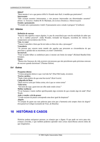 ALMANAQUE DO PROFESSOR 19
© 1999 Virgílio Vasconcelos Vilela
Difícil?
Bom mesmo é ver o que parece difícil ir ficando mais fácil, à medida que praticamos.
Interessante
Não existem assuntos interessantes, e sim pessoas interessadas em determinados assuntos
(Elson A. Teixeira e Andréa M. B. Machado, em Leitura Dinâmica e Memorização)
Estudo e pensamento
O estudo sem o pensamento é inútil. O pensamento sem o estudo é perigoso (Confúcio)
9.3 Vitórias
Definição de sucesso
Sucesso não significa vencer alguém, é a paz de consciência que vem da satisfação de saber que
se fez o melhor possível. (John Wooden, treinador de basquete, recordista de vitórias em
campeonatos universitários dos EUA).
Vim, vi, venci
Vencer é perceber o bem que há em todos os fatos da vida, e prosseguir
Vencedores
As pessoas que vencem neste mundo são aquelas que procuram as circunstâncias de que
precisam e, quando não as encontram, as criam (Anônimo).
Invencíveis
Você só pode falhar se estabelecer para si mesmo um limite de tempo (Richard Bandler/John
Grinder).
Quase
Muitos dos fracassos da vida ocorrem com pessoas que não perceberam quão próximas estavam
do sucesso quando desistiram (Thomas Edison)
9.4 Outras
Perguntas idiotas
A única pergunta idiota é a que você não faz (Paul McCready, inventor).
Teoria e prática
Nada é mais prático do que uma boa teoria (Kurt Lewin)
Caligrafia de Deus
Deus escreve certo por linhas certas; nós é que as vemos tortas
Visão torta
Em terra de cego, quem tem um olho anda vendo coisas.
Melhor melhorar
O ser humano é muito melhor aperfeiçoando algo existente do que criando algo do nada (Paul
Ward).
Ação e reação: a lei do prazer
A todo excesso de prazer corresponde uma dose igual de desprazer
Alegria
O coração de quem usa suas palavras para criar paz e harmonia está sempre cheio de alegria
(Em painel no Colégio Leonardo da Vinci, de Brasília)
10 HISTÓRIAS E CASOS
Histórias podem enriquecer pessoas; as crianças que o digam. O que pode ser novo para nós,
crianças crescidas, é que também podemos aprender mais coisas maravilhosas através delas do
que imaginamos.
 